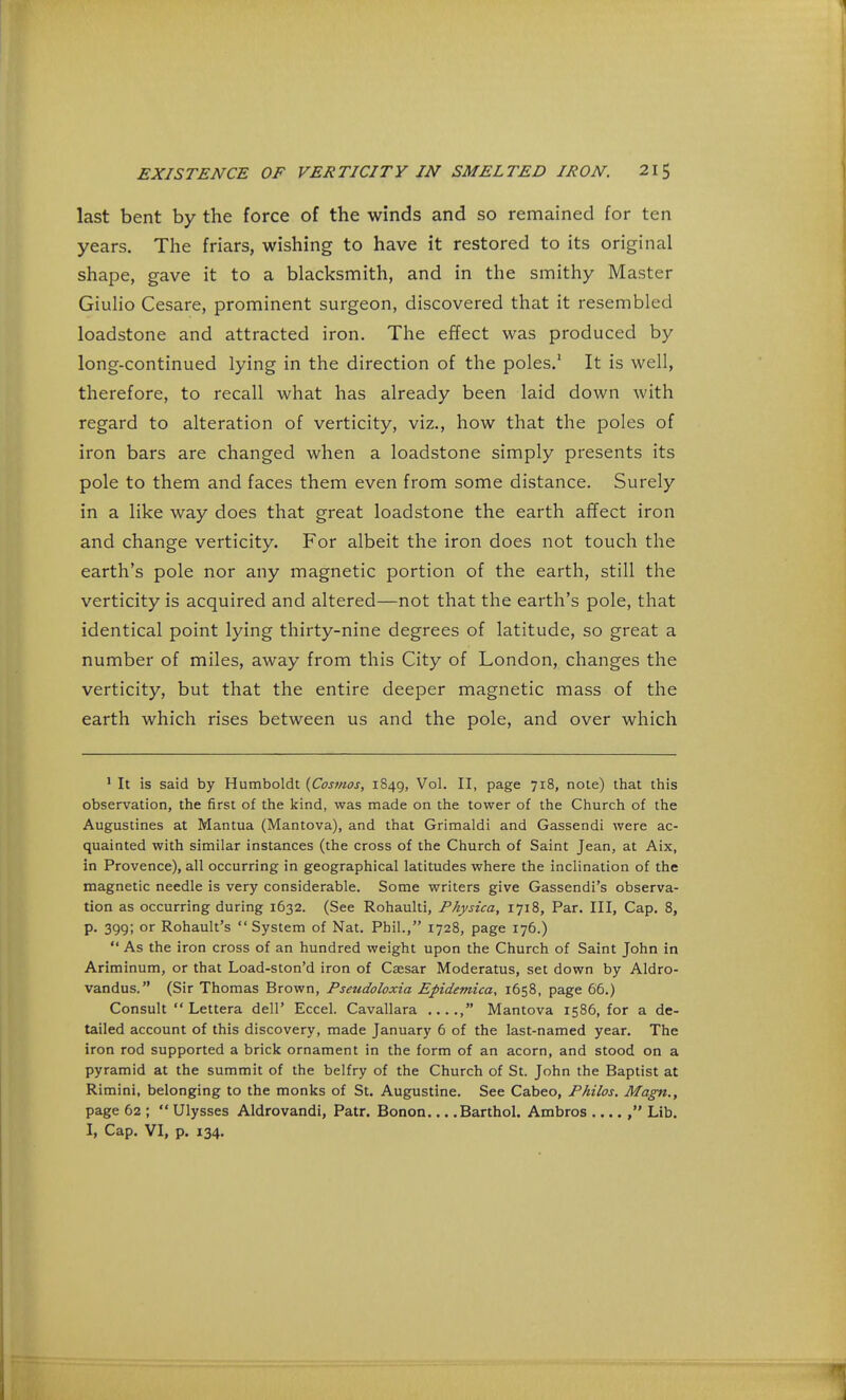 last bent by the force of the winds and so remained for ten years. The friars, wishing to have it restored to its original shape, gave it to a blacksmith, and in the smithy Master Giulio Cesare, prominent surgeon, discovered that it resembled loadstone and attracted iron. The effect was produced by long-continued lying in the direction of the poles.1 It is well, therefore, to recall what has already been laid down with regard to alteration of verticity, viz., how that the poles of iron bars are changed when a loadstone simply presents its pole to them and faces them even from some distance. Surely in a like way does that great loadstone the earth affect iron and change verticity. For albeit the iron does not touch the earth's pole nor any magnetic portion of the earth, still the verticity is acquired and altered—not that the earth's pole, that identical point lying thirty-nine degrees of latitude, so great a number of miles, away from this City of London, changes the verticity, but that the entire deeper magnetic mass of the earth which rises between us and the pole, and over which 1 It is said by Humboldt {Cosmos, 1849, Vol. II, page 718, note) that this observation, the first of the kind, was made on the tower of the Church of the Augustines at Mantua (Mantova), and that Grimaldi and Gassendi were ac- quainted with similar instances (the cross of the Church of Saint Jean, at Aix, in Provence), all occurring in geographical latitudes where the inclination of the magnetic needle is very considerable. Some writers give Gassendi's observa- tion as occurring during 1632. (See Rohaulti, Pkysica, 1718, Par. Ill, Cap. 8, p. 399; or Rohault's  System of Nat. Phil., 1728, page 176.)  As the iron cross of an hundred weight upon the Church of Saint John in Ariminum, or that Load-ston'd iron of Caesar Moderatus, set down by Aldro- vandus. (Sir Thomas Brown, Pseudoloxia Epidemica, 1658, page 66.) Consult  Lettera dell' Eccel. Cavallara Mantova 1586, for a de- tailed account of this discovery, made January 6 of the last-named year. The iron rod supported a brick ornament in the form of an acorn, and stood on a pyramid at the summit of the belfry of the Church of St. John the Baptist at Rimini, belonging to the monks of St. Augustine. See Cabeo, Philos. Magn., page 62 ;  Ulysses Aldrovandi, Patr. Bonon Barthol. Ambros Lib. I, Cap. VI, p. 134.