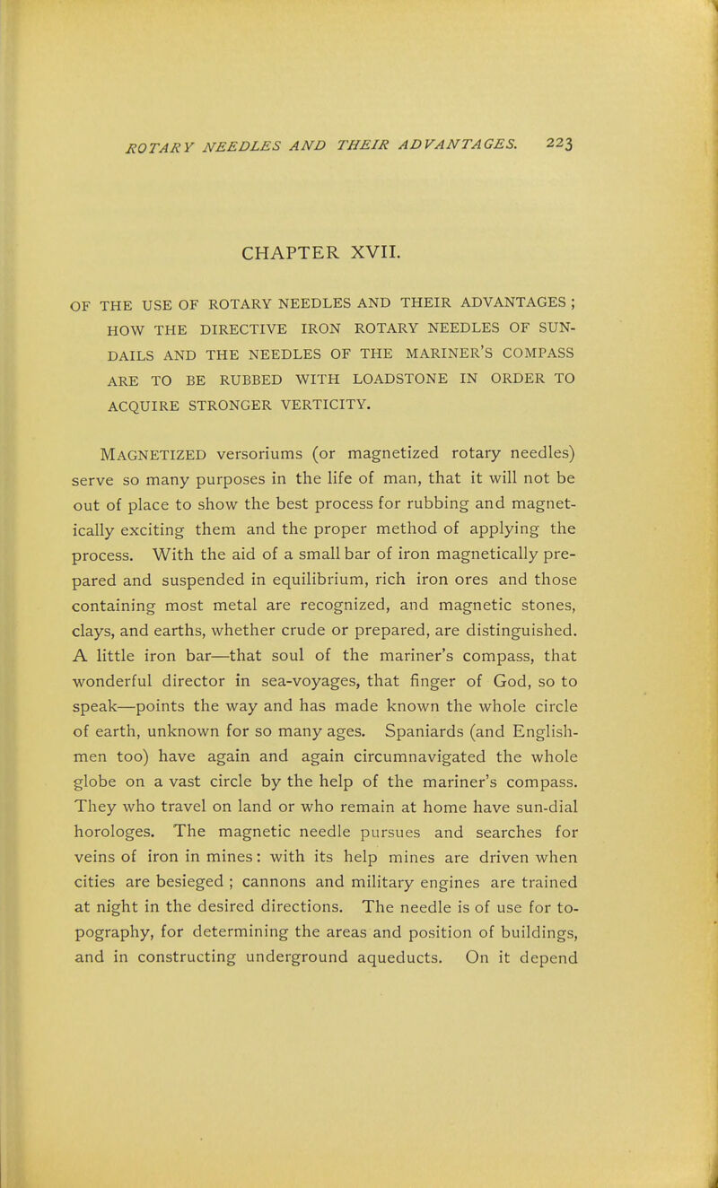 CHAPTER XVII. OF THE USE OF ROTARY NEEDLES AND THEIR ADVANTAGES ; HOW THE DIRECTIVE IRON ROTARY NEEDLES OF SUN- DAILS AND THE NEEDLES OF THE MARINER'S COMPASS ARE TO BE RUBBED WITH LOADSTONE IN ORDER TO ACQUIRE STRONGER VERTICITY. Magnetized versoriums (or magnetized rotary needles) serve so many purposes in the life of man, that it will not be out of place to show the best process for rubbing and magnet- ically exciting them and the proper method of applying the process. With the aid of a small bar of iron magnetically pre- pared and suspended in equilibrium, rich iron ores and those containing most metal are recognized, and magnetic stones, clays, and earths, whether crude or prepared, are distinguished. A little iron bar—that soul of the mariner's compass, that wonderful director in sea-voyages, that finger of God, so to speak—points the way and has made known the whole circle of earth, unknown for so many ages. Spaniards (and English- men too) have again and again circumnavigated the whole globe on a vast circle by the help of the mariner's compass. They who travel on land or who remain at home have sun-dial horologes. The magnetic needle pursues and searches for veins of iron in mines: with its help mines are driven when cities are besieged ; cannons and military engines are trained at night in the desired directions. The needle is of use for to- pography, for determining the areas and position of buildings, and in constructing underground aqueducts. On it depend