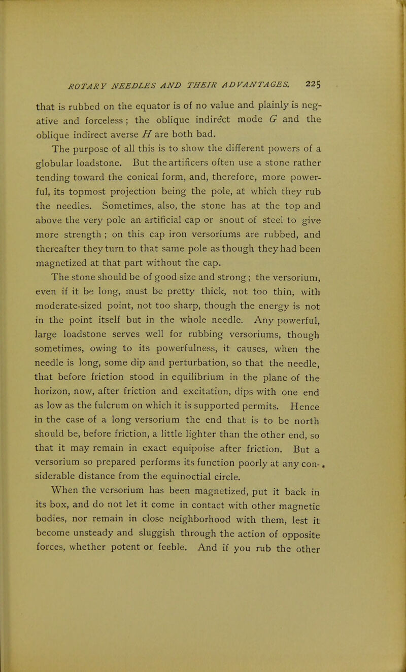 that is rubbed on the equator is of no value and plainly is neg- ative and forceless; the oblique indirect mode G and the oblique indirect averse H are both bad. The purpose of all this is to show the different powers of a globular loadstone. But the artificers often use a stone rather tending toward the conical form, and, therefore, more power- ful, its topmost projection being the pole, at which they rub the needles. Sometimes, also, the stone has at the top and above the very pole an artificial cap or snout of steel to give more strength ; on this cap iron versoriums are rubbed, and thereafter they turn to that same pole as though they had been magnetized at that part without the cap. The stone should be of good size and strong; the versorium, even if it be long, must be pretty thick, not too thin, with moderate-sized point, not too sharp, though the energy is not in the point itself but in the whole needle. Any powerful, large loadstone serves well for rubbing versoriums, though sometimes, owing to its powerfulness, it causes, when the needle is long, some dip and perturbation, so that the needle, that before friction stood in equilibrium in the plane of the horizon, now, after friction and excitation, dips with one end as low as the fulcrum on which it is supported permits. Hence in the case of a long versorium the end that is to be north should be, before friction, a little lighter than the other end, so that it may remain in exact equipoise after friction. But a versorium so prepared performs its function poorly at any con- * siderable distance from the equinoctial circle. When the versorium has been magnetized, put it back in its box, and do not let it come in contact with other magnetic bodies, nor remain in close neighborhood with them, lest it become unsteady and sluggish through the action of opposite forces, whether potent or feeble. And if you rub the other