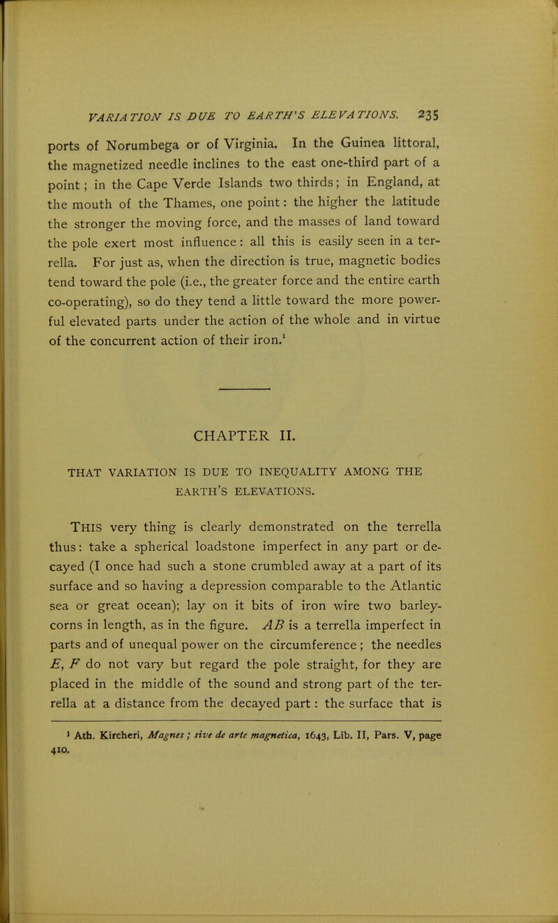 ports of Norumbega or of Virginia. In the Guinea littoral, the magnetized needle inclines to the east one-third part of a point ; in the Cape Verde Islands two thirds; in England, at the mouth of the Thames, one point: the higher the latitude the stronger the moving force, and the masses of land toward the pole exert most influence: all this is easily seen in a ter- rella. For just as, when the direction is true, magnetic bodies tend toward the pole (i.e., the greater force and the entire earth co-operating), so do they tend a little toward the more power- ful elevated parts under the action of the whole and in virtue of the concurrent action of their iron.1 CHAPTER II. THAT VARIATION IS DUE TO INEQUALITY AMONG THE EARTH'S ELEVATIONS. THIS very thing is clearly demonstrated on the terrella thus: take a spherical loadstone imperfect in any part or de- cayed (I once had such a stone crumbled away at a part of its surface and so having a depression comparable to the Atlantic sea or great ocean); lay on it bits of iron wire two barley- corns in length, as in the figure. AB is a terrella imperfect in parts and of unequal power on the circumference ; the needles E, F do not vary but regard the pole straight, for they are placed in the middle of the sound and strong part of the ter- rella at a distance from the decayed part: the surface that is 1 Ath. Kircheri, Magnes ; rive de arte magnetica, 1643, Lib. II, Pars. V, page 410.