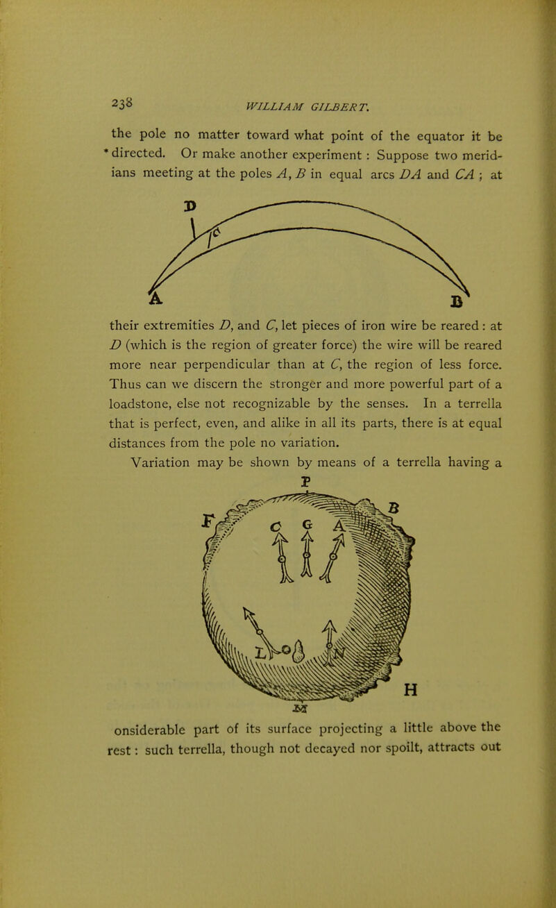 the pole no matter toward what point of the equator it be * directed. Or make another experiment : Suppose two merid- ians meeting at the poles A, B in equal arcs DA and CA ; at their extremities D, and C, let pieces of iron wire be reared : at D (which is the region of greater force) the wire will be reared more near perpendicular than at C, the region of less force. Thus can we discern the stronger and more powerful part of a loadstone, else not recognizable by the senses. In a terrella that is perfect, even, and alike in all its parts, there is at equal distances from the pole no variation. Variation may be shown by means of a terrella having a P onsiderable part of its surface projecting a little above the rest: such terrella, though not decayed nor spoilt, attracts out