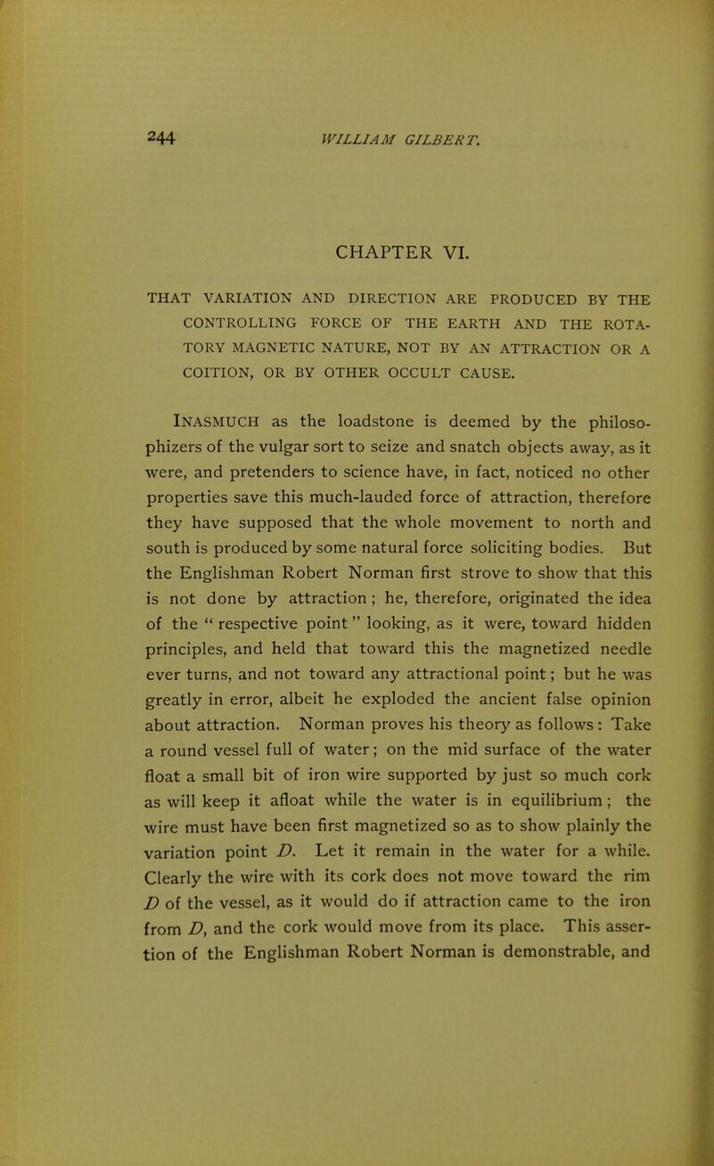 CHAPTER VI. THAT VARIATION AND DIRECTION ARE PRODUCED BY THE CONTROLLING FORCE OF THE EARTH AND THE ROTA- TORY MAGNETIC NATURE, NOT BY AN ATTRACTION OR A COITION, OR BY OTHER OCCULT CAUSE. INASMUCH as the loadstone is deemed by the philoso- phizes of the vulgar sort to seize and snatch objects away, as it were, and pretenders to science have, in fact, noticed no other properties save this much-lauded force of attraction, therefore they have supposed that the whole movement to north and south is produced by some natural force soliciting bodies. But the Englishman Robert Norman first strove to show that this is not done by attraction ; he, therefore, originated the idea of the  respective point looking, as it were, toward hidden principles, and held that toward this the magnetized needle ever turns, and not toward any attractional point; but he was greatly in error, albeit he exploded the ancient false opinion about attraction. Norman proves his theory as follows : Take a round vessel full of water; on the mid surface of the water float a small bit of iron wire supported by just so much cork as will keep it afloat while the water is in equilibrium ; the wire must have been first magnetized so as to show plainly the variation point D. Let it remain in the water for a while. Clearly the wire with its cork does not move toward the rim D of the vessel, as it would do if attraction came to the iron from D, and the cork would move from its place. This asser- tion of the Englishman Robert Norman is demonstrable, and