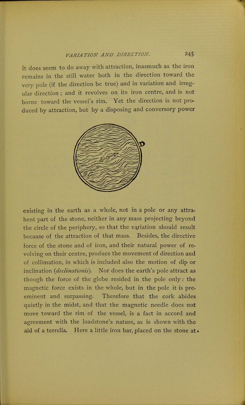 it does seem to do away with attraction, inasmuch as the iron remains in the still water both in the direction toward the very pole (if the direction be true) and in variation and irreg- ular direction ; and it revolves on its iron centre, and is not borne toward the vessel's rim. Yet the direction is not pro- duced by attraction, but by a disposing and conversory power existing in the earth as a whole, not in a pole or any attra- hent part of the stone, neither in any mass projecting beyond the circle of the periphery, so that the variation should result because of the attraction of that mass. Besides, the directive force of the stone and of iron, and their natural power of re- volving on their centre, produce the movement of direction and of collimation, in which is included also the motion of dip or inclination {declinationis). Nor does the earth's pole attract as though the force of the globe resided in the pole only : the magnetic force exists in the whole, but in the pole it is pre- eminent and surpassing. Therefore that the cork abides quietly in the midst, and that the magnetic needle does not move toward the rim of the vessel, is a fact in accord and agreement with the loadstone's nature, as is shown with the aid of a terrella. Here a little iron bar, placed on the stone at*