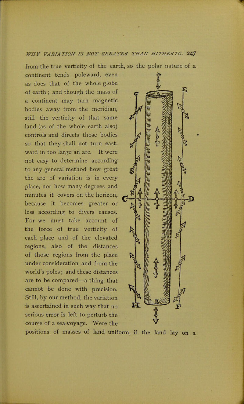 from the true verticity of the earth, so the polar nature of a continent tends poleward, even as does that of the whole globe of earth ; and though the mass of a continent may turn magnetic bodies away from the meridian, still the verticity of that same land (as of the whole earth also) controls and directs those bodies so that they shall not turn east- ward in too large an arc. It were not easy to determine according to any general method how great the arc of variation is in every place, nor how many degrees and minutes it covers on the horizon, because it becomes greater or less according to divers causes. For we must take account of the force of true verticity of each place and of the elevated regions, also of the distances of those regions from the place under consideration and from the world's poles ; and these distances are to be compared—a thing that cannot be done with precision. Still, by our method, the variation is ascertained in such way that no serious error is left to perturb the course of a sea-voyage. Were the positions of masses of land uniform, if the land lay on a
