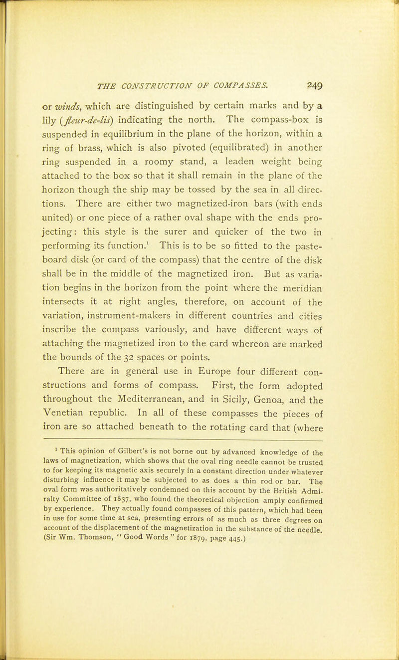 or winds, which are distinguished by certain marks and by a lily {fleur-de-lis) indicating the north. The compass-box is suspended in equilibrium in the plane of the horizon, within a ring of brass, which is also pivoted (equilibrated) in another ring suspended in a roomy stand, a leaden weight being attached to the box so that it shall remain in the plane of the horizon though the ship may be tossed by the sea in all direc- tions. There are either two magnetized-iron bars (with ends united) or one piece of a rather oval shape with the ends pro- jecting : this style is the surer and quicker of the two in performing its function.1 This is to be so fitted to the paste- board disk (or card of the compass) that the centre of the disk shall be in the middle of the magnetized iron. But as varia- tion begins in the horizon from the point where the meridian intersects it at right angles, therefore, on account of the variation, instrument-makers in different countries and cities inscribe the compass variously, and have different ways of attaching the magnetized iron to the card whereon are marked the bounds of the 32 spaces or points. There are in general use in Europe four different con- structions and forms of compass. First, the form adopted throughout the Mediterranean, and in Sicily, Genoa, and the Venetian republic. In all of these compasses the pieces of iron are so attached beneath to the rotating card that (where 1 This opinion of Gilbert's is not borne out by advanced knowledge of the laws of magnetization, which shows that the oval ring needle cannot be trusted to for keeping its magnetic axis securely in a constant direction under whatever disturbing influence it may be subjected to as does a thin rod or bar. The oval form was authoritatively condemned on this account by the British Admi- ralty Committee of 1837, who found the theoretical objection amply confirmed by experience. They actually found compasses of this pattern, which had been in use for some time at sea, presenting errors of as much as three degrees on account of the displacement of the magnetization in the substance of the needle. (Sir Wm. Thomson,  Good Words  for 1879, page 445.)