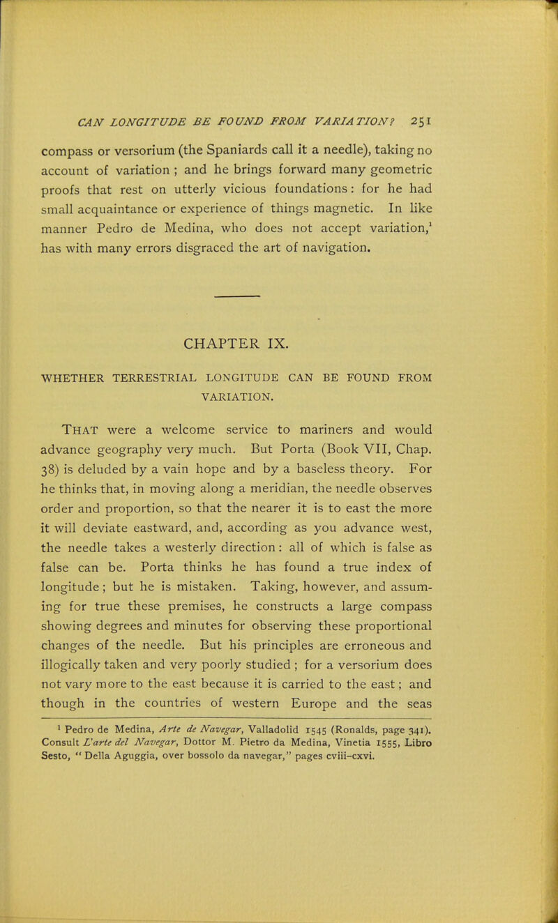 compass or versorium (the Spaniards call it a needle), taking no account of variation ; and he brings forward many geometric proofs that rest on utterly vicious foundations : for he had small acquaintance or experience of things magnetic. In like manner Pedro de Medina, who does not accept variation,1 has with many errors disgraced the art of navigation. CHAPTER IX. WHETHER TERRESTRIAL LONGITUDE CAN BE FOUND FROM VARIATION. That were a welcome service to mariners and would advance geography very much. But Porta (Book VII, Chap. 38) is deluded by a vain hope and by a baseless theory. For he thinks that, in moving along a meridian, the needle observes order and proportion, so that the nearer it is to east the more it will deviate eastward, and, according as you advance west, the needle takes a westerly direction: all of which is false as false can be. Porta thinks he has found a true index of longitude ; but he is mistaken. Taking, however, and assum- ing for true these premises, he constructs a large compass showing degrees and minutes for observing these proportional changes of the needle. But his principles are erroneous and illogically taken and very poorly studied ; for a versorium does not vary more to the east because it is carried to the east; and though in the countries of western Europe and the seas 1 Pedro de Medina, Arte de Navegar, Valladolid 1545 (Ronalds, page 341). Consult L'arte del Navegar, Dottor M. Pietro da Medina, Vinetia 1555, Libro Sesto,  Delia Aguggia, over bossolo da navegar, pages cviii-cxvi.