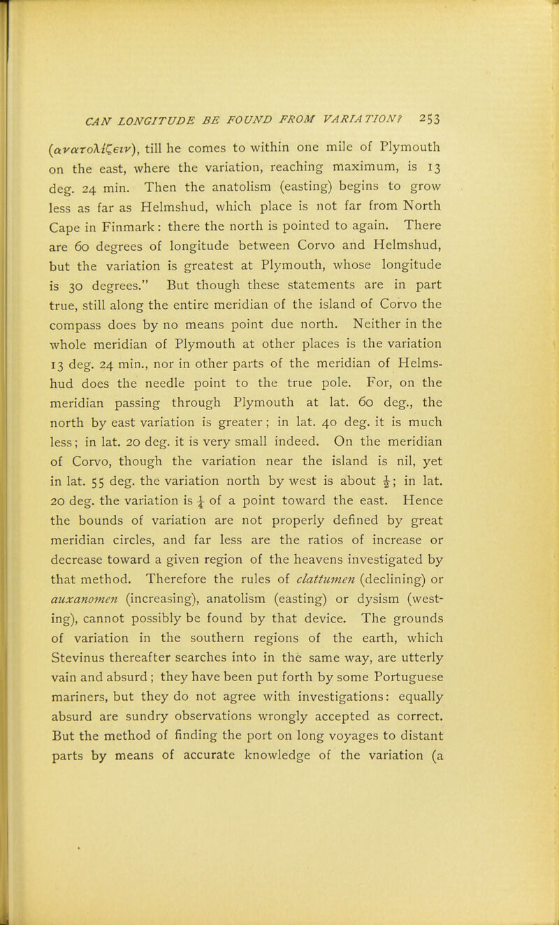 (avaroMQeiv), till he comes to within one mile of Plymouth on the east, where the variation, reaching maximum, is 13 deg. 24 min. Then the anatolism (easting) begins to grow less as far as Helmshud, which place is not far from North Cape in Finmark: there the north is pointed to again. There are 60 degrees of longitude between Corvo and Helmshud, but the variation is greatest at Plymouth, whose longitude is 30 degrees. But though these statements are in part true, still along the entire meridian of the island of Corvo the compass does by no means point due north. Neither in the whole meridian of Plymouth at other places is the variation 13 deg. 24 min., nor in other parts of the meridian of Helms- hud does the needle point to the true pole. For, on the meridian passing through Plymouth at lat. 60 deg., the north by east variation is greater; in lat. 40 deg. it is much less; in lat. 20 deg. it is very small indeed. On the meridian of Corvo, though the variation near the island is nil, yet in lat. 55 deg. the variation north by west is about J; in lat. 20 deg. the variation is £ of a point toward the east. Hence the bounds of variation are not properly defined by great meridian circles, and far less are the ratios of increase or decrease toward a given region of the heavens investigated by that method. Therefore the rules of clattumen (declining) or auxanomen (increasing), anatolism (easting) or dysism (west- ing), cannot possibly be found by that device. The grounds of variation in the southern regions of the earth, which Stevinus thereafter searches into in the same way, are utterly vain and absurd ; they have been put forth by some Portuguese mariners, but they do not agree with investigations: equally absurd are sundry observations wrongly accepted as correct. But the method of finding the port on long voyages to distant parts by means of accurate knowledge of the variation (a