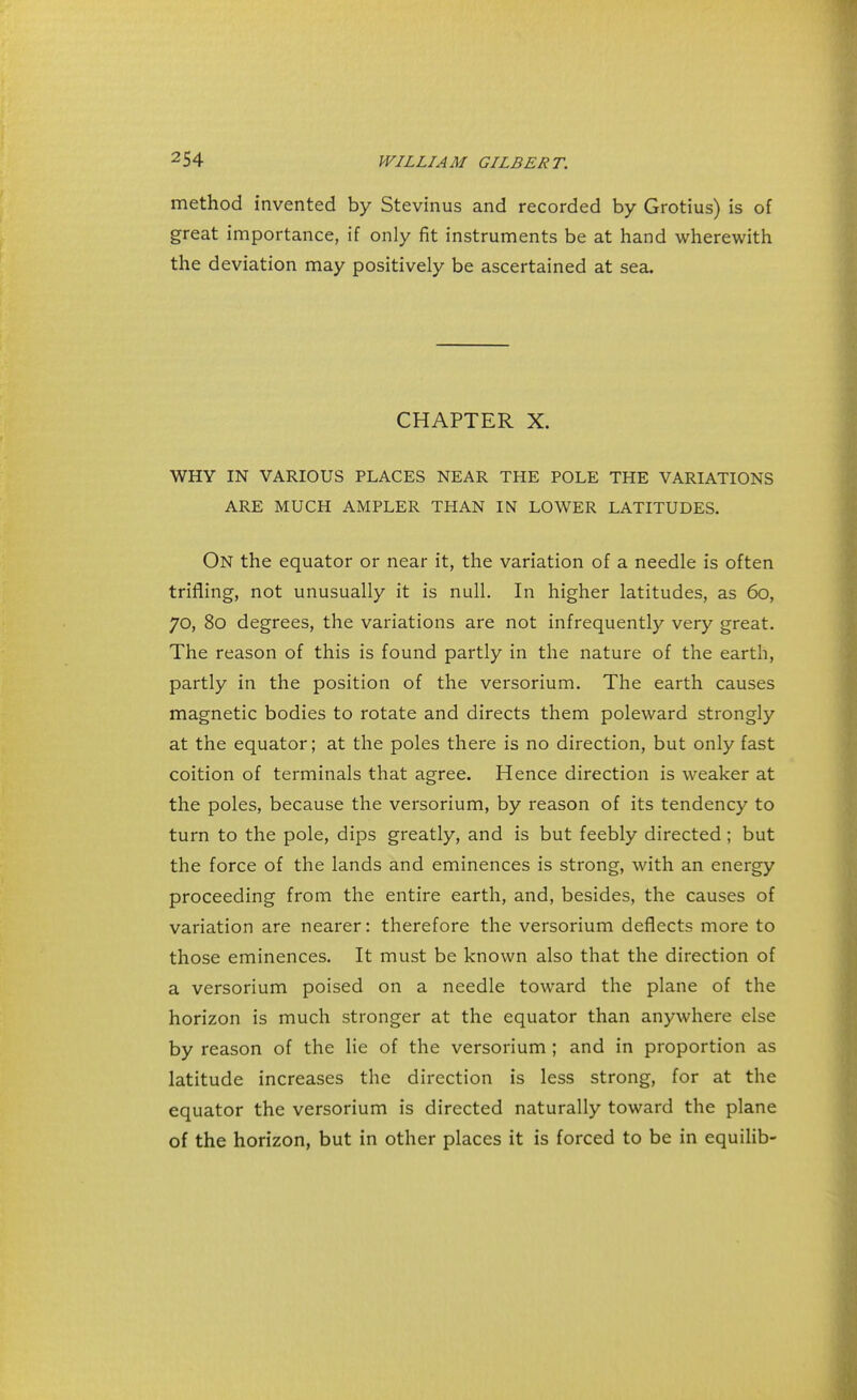 method invented by Stevinus and recorded by Grotius) is of great importance, if only fit instruments be at hand wherewith the deviation may positively be ascertained at sea. CHAPTER X. WHY IN VARIOUS PLACES NEAR THE POLE THE VARIATIONS ARE MUCH AMPLER THAN IN LOWER LATITUDES. On the equator or near it, the variation of a needle is often trifling, not unusually it is null. In higher latitudes, as 60, 70, 80 degrees, the variations are not infrequently very great. The reason of this is found partly in the nature of the earth, partly in the position of the versorium. The earth causes magnetic bodies to rotate and directs them poleward strongly at the equator; at the poles there is no direction, but only fast coition of terminals that agree. Hence direction is weaker at the poles, because the versorium, by reason of its tendency to turn to the pole, dips greatly, and is but feebly directed ; but the force of the lands and eminences is strong, with an energy proceeding from the entire earth, and, besides, the causes of variation are nearer: therefore the versorium deflects more to those eminences. It must be known also that the direction of a versorium poised on a needle toward the plane of the horizon is much stronger at the equator than anywhere else by reason of the lie of the versorium ; and in proportion as latitude increases the direction is less strong, for at the equator the versorium is directed naturally toward the plane of the horizon, but in other places it is forced to be in equilib-