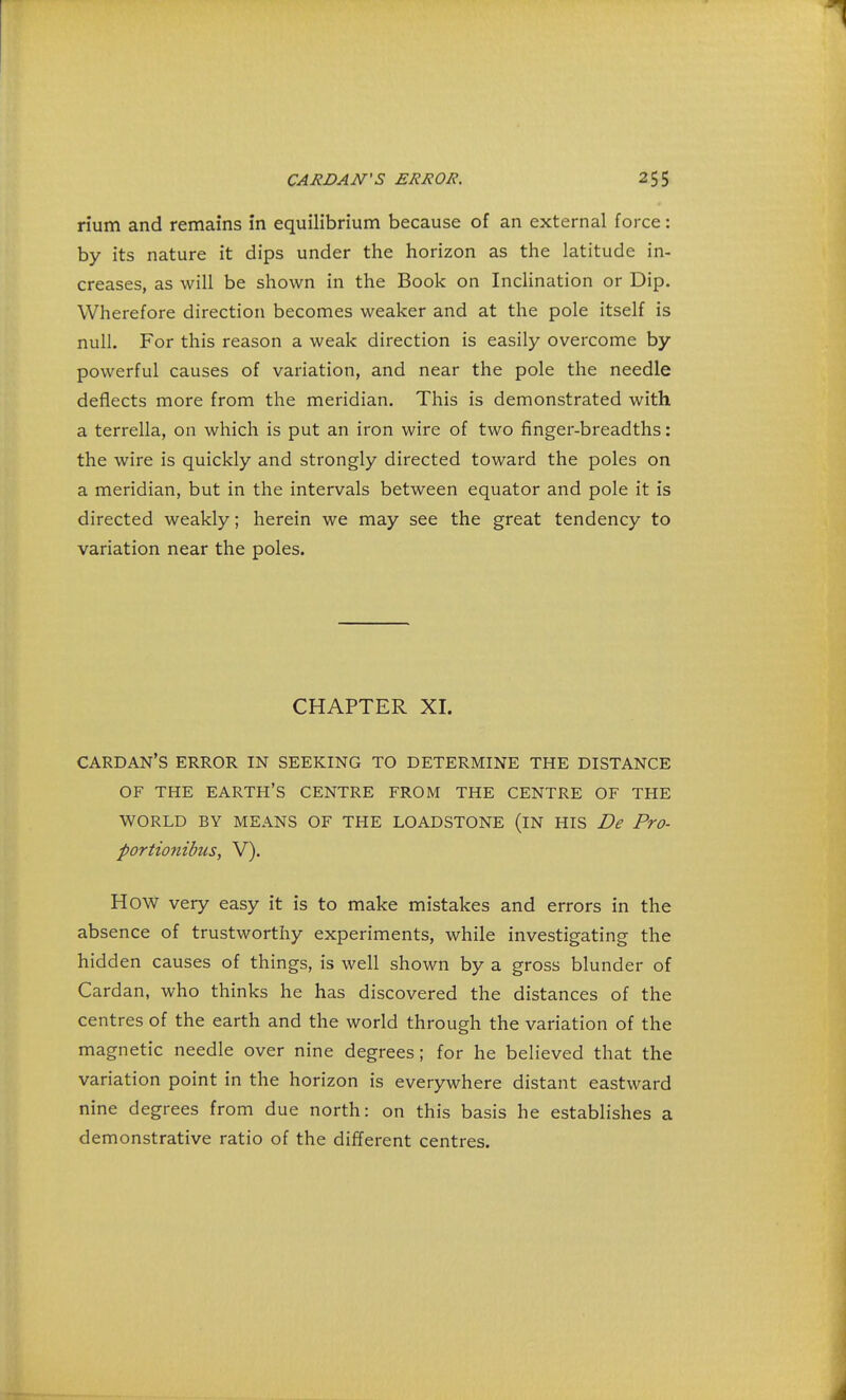 rium and remains in equilibrium because of an external force: by its nature it dips under the horizon as the latitude in- creases, as will be shown in the Book on Inclination or Dip. Wherefore direction becomes weaker and at the pole itself is null. For this reason a weak direction is easily overcome by powerful causes of variation, and near the pole the needle deflects more from the meridian. This is demonstrated with a terrella, on which is put an iron wire of two finger-breadths: the wire is quickly and strongly directed toward the poles on a meridian, but in the intervals between equator and pole it is directed weakly; herein we may see the great tendency to variation near the poles. CHAPTER XI. cardan's error in seeking to determine the distance OF THE EARTH'S CENTRE FROM THE CENTRE OF THE WORLD BY MEANS OF THE LOADSTONE (IN HIS De Pro- portionibus, V). How very easy it is to make mistakes and errors in the absence of trustworthy experiments, while investigating the hidden causes of things, is well shown by a gross blunder of Cardan, who thinks he has discovered the distances of the centres of the earth and the world through the variation of the magnetic needle over nine degrees; for he believed that the variation point in the horizon is everywhere distant eastward nine degrees from due north: on this basis he establishes a demonstrative ratio of the different centres.