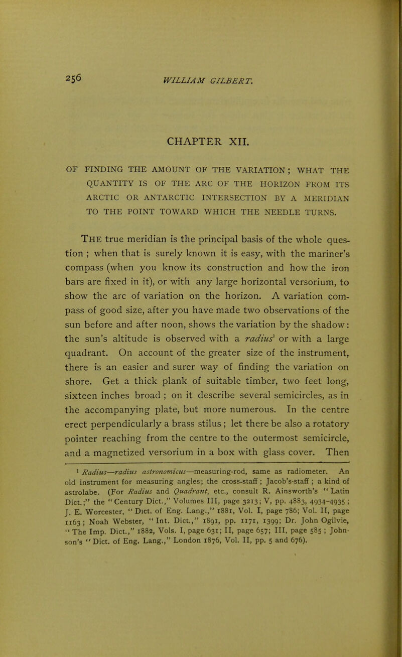 CHAPTER XII. OF FINDING THE AMOUNT OF THE VARIATION; WHAT THE QUANTITY IS OF THE ARC OF THE HORIZON FROM ITS ARCTIC OR ANTARCTIC INTERSECTION BY A MERIDIAN TO THE POINT TOWARD WHICH THE NEEDLE TURNS. The true meridian is the principal basis of the whole ques- tion ; when that is surely known it is easy, with the mariner's compass (when you know its construction and how the iron bars are fixed in it), or with any large horizontal versorium, to show the arc of variation on the horizon. A variation com- pass of good size, after you have made two observations of the sun before and after noon, shows the variation by the shadow: the sun's altitude is observed with a radius1 or with a large quadrant. On account of the greater size of the instrument, there is an easier and surer way of finding the variation on shore. Get a thick plank of suitable timber, two feet long, sixteen inches broad ; on it describe several semicircles, as in the accompanying plate, but more numerous. In the centre erect perpendicularly a brass stilus ; let there be also a rotatory pointer reaching from the centre to the outermost semicircle, and a magnetized versorium in a box with glass cover. Then 1 Radius—radius astronomicus—measuring-rod, same as radiometer. An old instrument for measuring angles; the cross-staff ; Jacob's-staff ; a kind of astrolabe. (For Radius and Quadrant, etc., consult R. Ainsworth's  Latin Diet.; the  Century Diet., Volumes III, page 3213; V, pp. 4883, 4934-4935 ; J. E. Worcester,  Diet, of Eng. Lang., 1881, Vol. I, page 786; Vol. II, page 1163; Noah Webster, Int. Diet., 1891, pp. 1171, 1399; Dr. John Ogilvie,  The Imp. Diet., 1882, Vols. I, page 631; II, page 657; III, page 585 ; John- son's Diet, of Eng. Lang., London 1876, Vol. II, pp. 5 and 676).