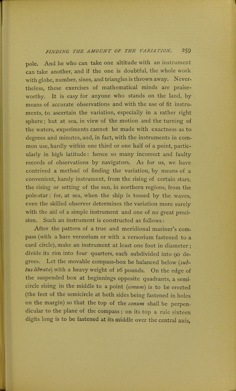 pole. And he who can take one altitude with an instrument can take another, and if the one is doubtful, the whole work with globe, number, sines, and triangles is thrown away. Never- theless, these exercises of mathematical minds are praise- worthy. It is easy for anyone who stands on the land, by means of accurate observations and with the use of fit instru- ments, to ascertain the variation, especially in a rather right sphere; but at sea, in view of the motion and the turning of the waters, experiments cannot be made with exactness as to degrees and minutes, and, in fact, with the instruments in com- mon use, hardly within one third or one half of a point, partic- ularly in high latitude: hence so many incorrect and faulty records of observations by navigators. As for us, we have contrived a method of finding the variation, by means of a convenient, handy instrument, from the rising of certain stars, the rising or setting of the sun, in northern regions, from the pole-star ; for, at sea, when the ship is tossed by the waves, even the skilled observer determines the variation more surely with the aid of a simple instrument and one of no great preci- sion. Such an instrument is constructed as follows: After the pattern of a true and meridional mariner's com- pass (with a bare versorium or with a versorium fastened to a card circle), make an instrument at least one foot in diameter ; divide its rim into four quarters, each subdivided into 90 de- grees. Let the movable compass-box be balanced below {sub- tuslibratd) with a heavy weight of 16 pounds. On the edge of the suspended box at beginnings opposite quadrants, a semi- circle rising in the middle to a point {conum) is to be erected (the feet of the semicircle at both sides being fastened in holes on the margin) so that the top of the conum shall be perpen- dicular to the plane of the compass ; on its top a rule sixteen digits long is to be fastened at its middle over the central axis,