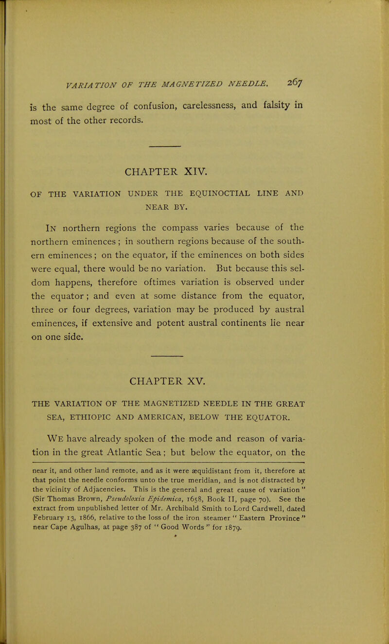 is the same degree of confusion, carelessness, and falsity in most of the other records. CHAPTER XIV. OF THE VARIATION UNDER THE EQUINOCTIAL LINE AND NEAR BY. In northern regions the compass varies because of the northern eminences ; in southern regions because of the south- ern eminences; on the equator, if the eminences on both sides were equal, there would be no variation. But because this sel- dom happens, therefore oftimes variation is observed under the equator; and even at some distance from the equator, three or four degrees, variation may be produced by austral eminences, if extensive and potent austral continents lie near on one side. CHAPTER XV. THE VARIATION OF THE MAGNETIZED NEEDLE IN THE GREAT SEA, ETHIOPIC AND AMERICAN, BELOW THE EQUATOR. We have already spoken of the mode and reason of varia- tion in the great Atlantic Sea; but below the equator, on the near it, and other land remote, and as it were aequidistant from it, therefore at that point the needle conforms unto the true meridian, and is not distracted by the vicinity of Adjacencies. This is the general and great cause of variation  (Sir Thomas Brown, Pseudoloxia Epidetnica, 1658, Book II, page 70). See the extract from unpublished letter of Mr. Archibald Smith to Lord Cardwell, dated February 13, 1866, relative to the loss of the iron steamer  Eastern Province near Cape Agulhas, at page 387 of  Good Words  for 1879.