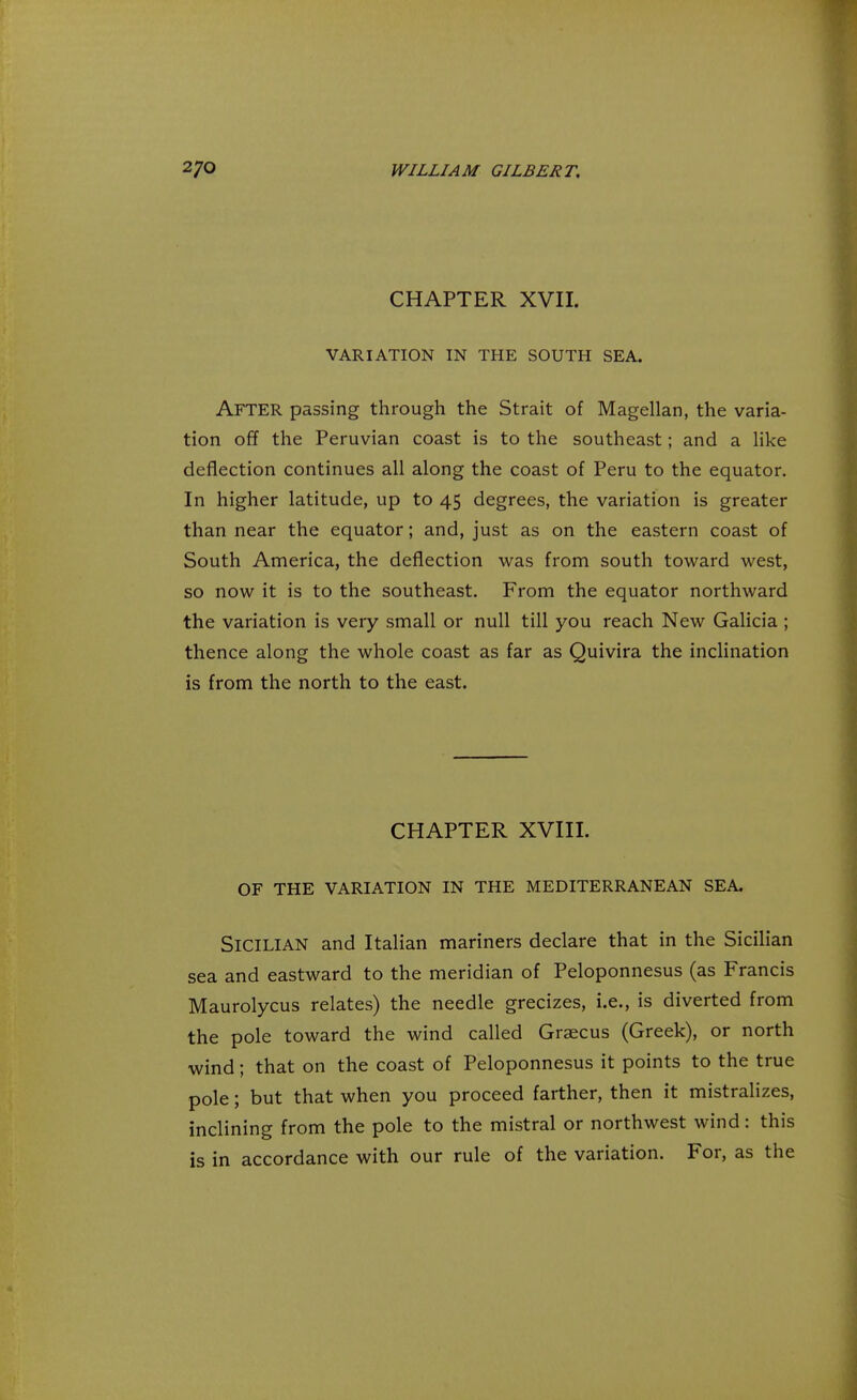 CHAPTER XVII. VARIATION IN THE SOUTH SEA. AFTER passing through the Strait of Magellan, the varia- tion off the Peruvian coast is to the southeast; and a like deflection continues all along the coast of Peru to the equator. In higher latitude, up to 45 degrees, the variation is greater than near the equator; and, just as on the eastern coast of South America, the deflection was from south toward west, so now it is to the southeast. From the equator northward the variation is very small or null till you reach New Galicia ; thence along the whole coast as far as Quivira the inclination is from the north to the east. CHAPTER XVIII. OF THE VARIATION IN THE MEDITERRANEAN SEA Sicilian and Italian mariners declare that in the Sicilian sea and eastward to the meridian of Peloponnesus (as Francis Maurolycus relates) the needle grecizes, i.e., is diverted from the pole toward the wind called Graecus (Greek), or north wind; that on the coast of Peloponnesus it points to the true pole; but that when you proceed farther, then it mistralizes, inclining from the pole to the mistral or northwest wind: this is in accordance with our rule of the variation. For, as the
