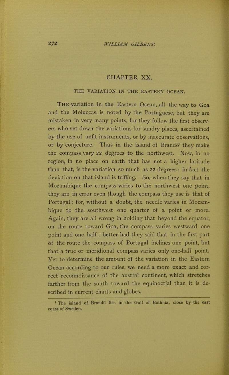 CHAPTER XX. THE VARIATION IN THE EASTERN OCEAN. The variation in the Eastern Ocean, all the way to Goa and the Moluccas, is noted by the Portuguese, but they are mistaken in very many points, for they follow the first observ- ers who set down the variations for sundry places, ascertained by the use of unfit instruments, or by inaccurate observations, or by conjecture. Thus in the island of Brando1 they make the compass vary 22 degrees to the northwest. Now, in no region, in no place on earth that has not a higher latitude than that, is the variation so much as 22 degrees : in fact the deviation on that island is trifling. So, when they say that in Mozambique the compass varies to the northwest one point, they are in error even though the compass they use is that of Portugal; for, without a doubt, the needle varies in Mozam- bique to the southwest one quarter of a point or more. Again, they are all wrong in holding that beyond the equator, on the route toward Goa, the compass varies westward one point and one half; better had they said that in the first part of the route the compass of Portugal inclines one point, but that a true or meridional compass varies only one-half point. Yet to determine the amount of the variation in the Eastern Ocean according to our rules, we need a more exact and cor- rect reconnoissance of the austral continent, which stretches farther from the south toward the equinoctial than it is de- scribed in current charts and globes. 1 The island of Brando lies in the Gulf of Bothnia, close by the east coast of Sweden.
