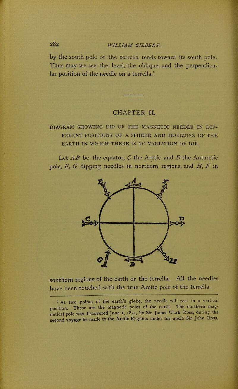 by the south pole of the terrella tends toward its south pole. Thus may we see the level, the oblique, and the perpendicu- lar position of the needle on a terrella.1 CHAPTER II. DIAGRAM SHOWING DIP OF THE MAGNETIC NEEDLE IN DIF- FERENT POSITIONS OF A SPHERE AND HORIZONS OF THE EARTH IN WHICH THERE IS NO VARIATION OF DIP. Let AB be the equator, C the Arctic and D the Antarctic pole, E, G dipping needles in northern regions, and H, F in southern regions of the earth or the terrella. All the needles have been touched with the true Arctic pole of the terrella. 1 At two points of the earth's globe, the needle will rest in a vertical position. These are the magnetic poles of the earth. The northern mag- netical pole was discovered June I, 1831, by Sir James Clark Ross, during the second voyage he made to the Arctic Regions under his uncle Sir John Ross,