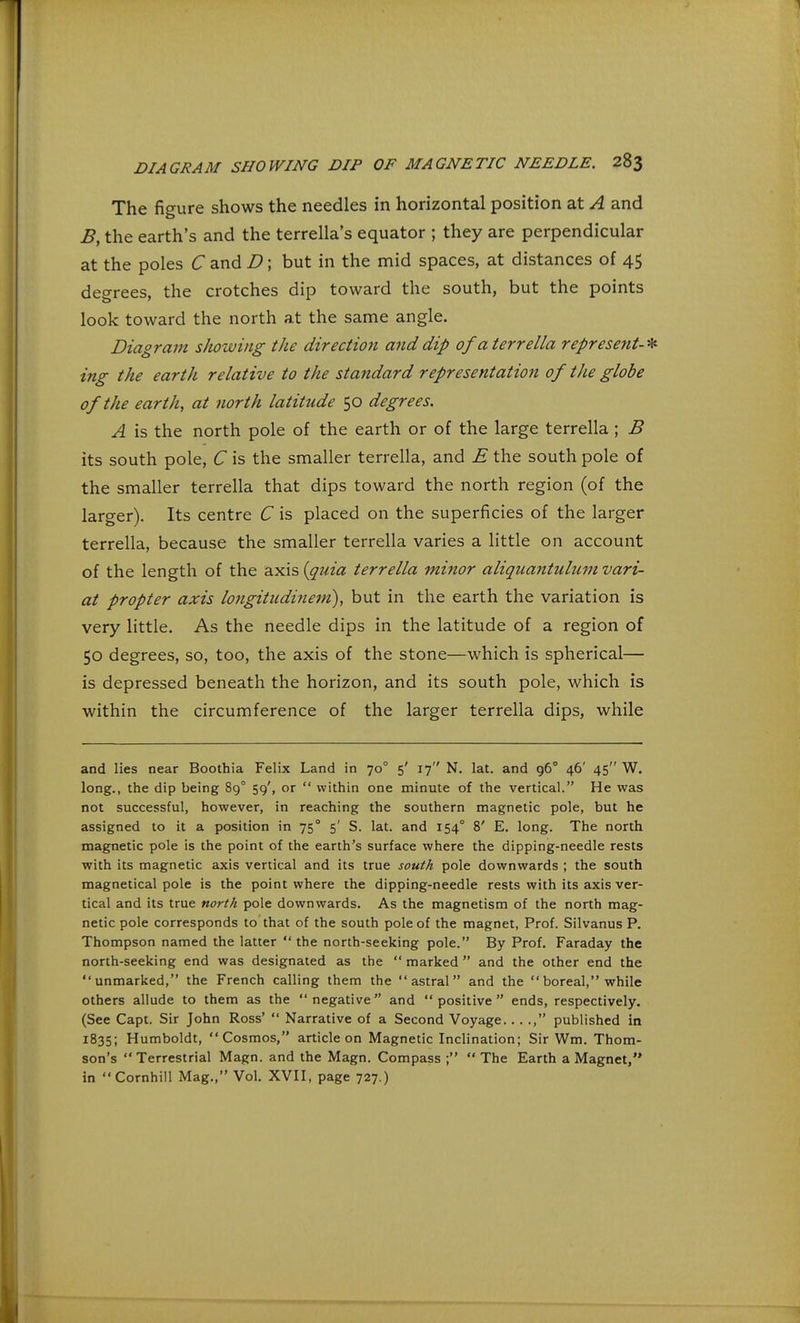 The figure shows the needles in horizontal position at A and B, the earth's and the terrella's equator ; they are perpendicular at the poles C and D; but in the mid spaces, at distances of 45 degrees, the crotches dip toward the south, but the points look toward the north at the same angle. Diagram showing the direction a?id dip ofaterrella represent-* ing the earth relative to the standard representation of the globe of the earth, at north latitude 50 degrees. A is the north pole of the earth or of the large terrella; B its south pole, C is the smaller terrella, and ii the south pole of the smaller terrella that dips toward the north region (of the larger). Its centre C is placed on the superficies of the larger terrella, because the smaller terrella varies a little on account of the length of the axis {quia terrella minor aliquantulum vari- at propter axis longitudinem), but in the earth the variation is very little. As the needle dips in the latitude of a region of 50 degrees, so, too, the axis of the stone—which is spherical— is depressed beneath the horizon, and its south pole, which is within the circumference of the larger terrella dips, while and lies near Boothia Felix Land in 70° 5' 17 N. lat. and 96° 46' 45 W. long., the dip being 890 59', or  within one minute of the vertical. He was not successful, however, in reaching the southern magnetic pole, but he assigned to it a position in 750 5' S. lat. and 1540 8' E. long. The north magnetic pole is the point of the earth's surface where the dipping-needle rests with its magnetic axis vertical and its true south pole downwards ; the south magnetical pole is the point where the dipping-needle rests with its axis ver- tical and its true north pole downwards. As the magnetism of the north mag- netic pole corresponds to that of the south pole of the magnet, Prof. Silvanus P. Thompson named the latter  the north-seeking pole. By Prof. Faraday the north-seeking end was designated as the  marked  and the other end the unmarked, the French calling them the astral and the boreal, while others allude to them as the negative and positive ends, respectively. (See Capt. Sir John Ross'  Narrative of a Second Voyage... ., published in 1835; Humboldt, Cosmos, article on Magnetic Inclination; Sir Wm. Thom- son's Terrestrial Magn. and the Magn. Compass ; The Earth a Magnet, in Cornhill Mag., Vol. XVII, page 727.)