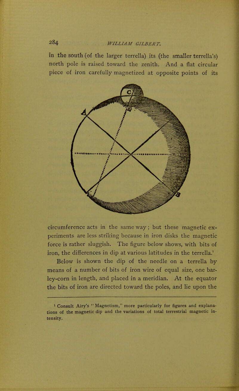 in the south (of the larger terrella) its (the smaller terrella's) north pole is raised toward the zenith. And a flat circular piece of iron carefully magnetized at opposite points of its circumference acts in the same way ; but these magnetic ex- periments are less striking because in iron disks the magnetic force is rather sluggish. The figure below shows, with bits of iron, the differences in dip at various latitudes in the terrella.1 Below is shown the dip of the needle on a terrella by means of a number of bits of iron wire of equal size, one bar- ley-corn in length, and placed in a meridian. At the equator the bits of iron are directed toward the poles, and lie upon the 1 Consult Airy's  Magnetism, more particularly for figures and explana- tions of the magnetic dip and the variations of total terrestrial magnetic in- tensity.