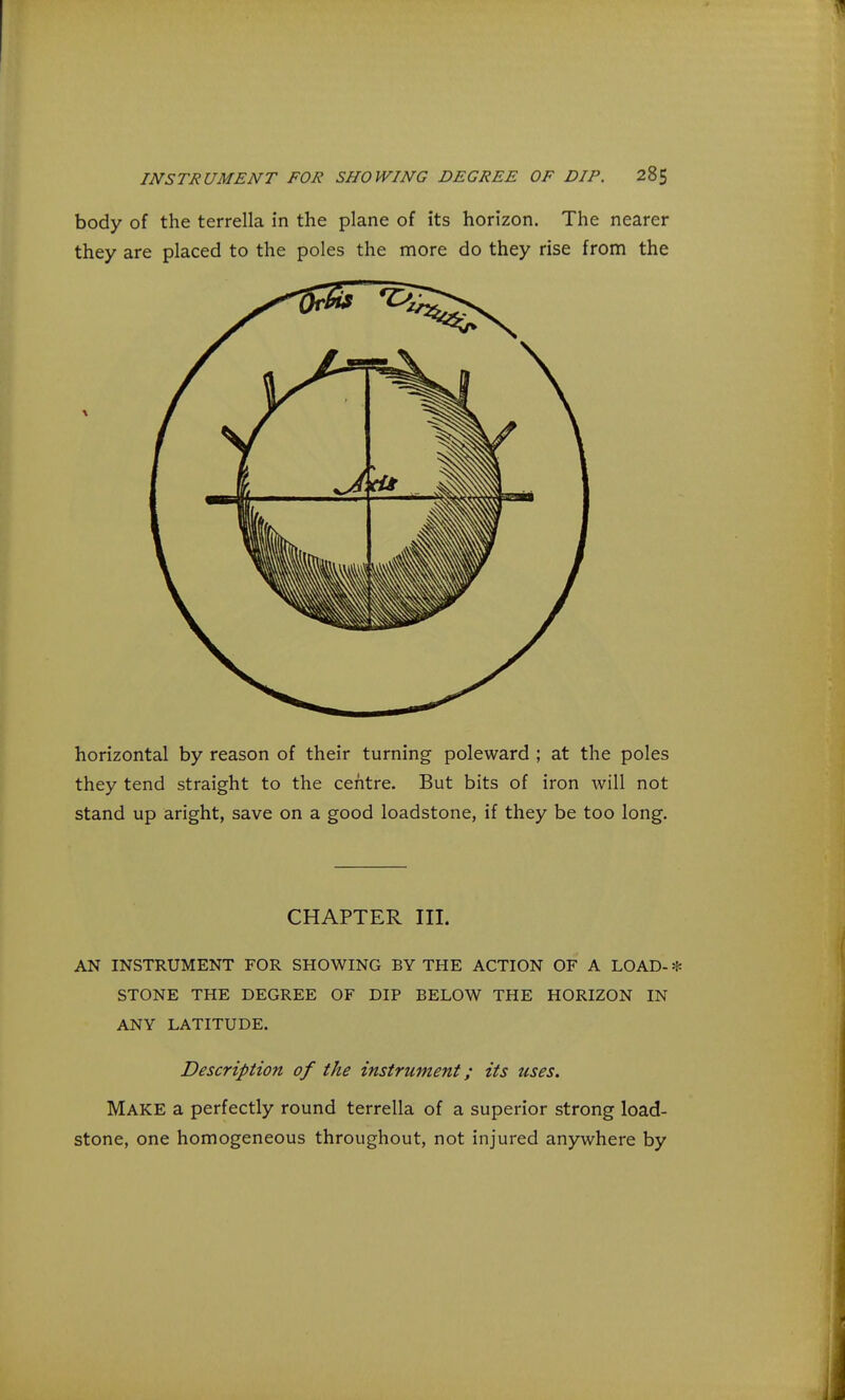 body of the terrella in the plane of its horizon. The nearer they are placed to the poles the more do they rise from the horizontal by reason of their turning poleward ; at the poles they tend straight to the centre. But bits of iron will not stand up aright, save on a good loadstone, if they be too long. CHAPTER III. AN INSTRUMENT FOR SHOWING BY THE ACTION OF A LOAD- % STONE THE DEGREE OF DIP BELOW THE HORIZON IN ANY LATITUDE. Description of the instrument; its uses. MAKE a perfectly round terrella of a superior strong load- stone, one homogeneous throughout, not injured anywhere by