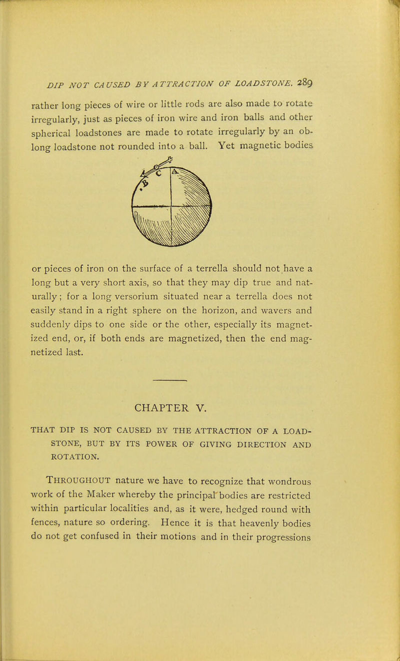 rather long pieces of wire or little rods are also made to rotate irregularly, just as pieces of iron wire and iron balls and other spherical loadstones are made to rotate irregularly by an ob- long loadstone not rounded into a ball. Yet magnetic bodies or pieces of iron on the surface of a terrella should not have a long but a very short axis, so that they may dip true and nat- urally ; for a long versorium situated near a terrella does not easily stand in a right sphere on the horizon, and wavers and suddenly dips to one side or the other, especially its magnet- ized end, or, if both ends are magnetized, then the end mag- netized last. CHAPTER V. THAT DIP IS NOT CAUSED BY THE ATTRACTION OF A LOAD- STONE, BUT BY ITS POWER OF GIVING DIRECTION AND ROTATION. Throughout nature we have to recognize that wondrous work of the Maker whereby the principal bodies are restricted within particular localities and, as it were, hedged round with fences, nature so ordering. Hence it is that heavenly bodies do not get confused in their motions and in their progressions