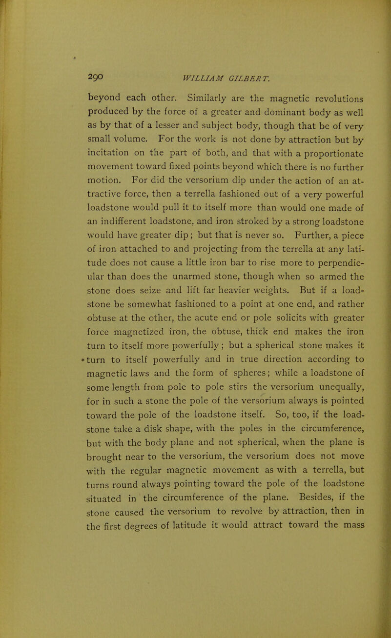 beyond each other. Similarly are the magnetic revolutions produced by the force of a greater and dominant body as well as by that of a lesser and subject body, though that be of very small volume. For the work is not done by attraction but by incitation on the part of both, and that with a proportionate movement toward fixed points beyond which there is no further motion. For did the versorium dip under the action of an at- tractive force, then a terrella fashioned out of a very powerful loadstone would pull it to itself more than would one made of an indifferent loadstone, and iron stroked by a strong loadstone would have greater dip; but that is never so. Further, a piece of iron attached to and projecting from the terrella at any lati- tude does not cause a little iron bar to rise more to perpendic- ular than does the unarmed stone, though when so armed the stone does seize and lift far heavier weights. But if a load- stone be somewhat fashioned to a point at one end, and rather obtuse at the other, the acute end or pole solicits with greater force magnetized iron, the obtuse, thick end makes the iron turn to itself more powerfully; but a spherical stone makes it *turn to itself powerfully and in true direction according to magnetic laws and the form of spheres; while a loadstone of some length from pole to pole stirs the versorium unequally, for in such a stone the pole of the versorium always is pointed toward the pole of the loadstone itself. So, too, if the load- stone take a disk shape, with the poles in the circumference, but with the body plane and not spherical, when the plane is brought near to the versorium, the versorium does not move with the regular magnetic movement as with a terrella, but turns round always pointing toward the pole of the loadstone situated in the circumference of the plane. Besides, if the stone caused the versorium to revolve by attraction, then in the first degrees of latitude it would attract toward the mass