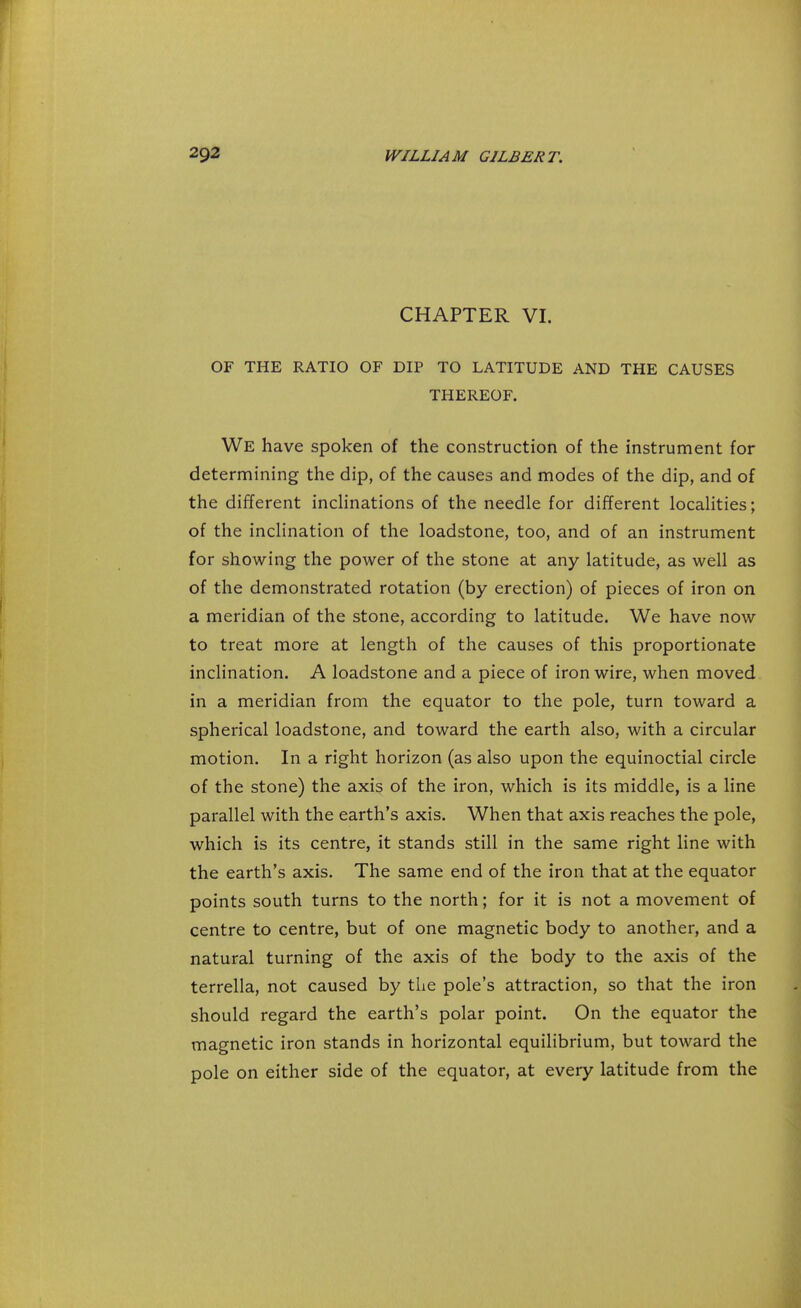 CHAPTER VI. OF THE RATIO OF DIP TO LATITUDE AND THE CAUSES THEREOF. We have spoken of the construction of the instrument for determining the dip, of the causes and modes of the dip, and of the different inclinations of the needle for different localities; of the inclination of the loadstone, too, and of an instrument for showing the power of the stone at any latitude, as well as of the demonstrated rotation (by erection) of pieces of iron on a meridian of the stone, according to latitude. We have now to treat more at length of the causes of this proportionate inclination. A loadstone and a piece of iron wire, when moved in a meridian from the equator to the pole, turn toward a spherical loadstone, and toward the earth also, with a circular motion. In a right horizon (as also upon the equinoctial circle of the stone) the axis of the iron, which is its middle, is a line parallel with the earth's axis. When that axis reaches the pole, which is its centre, it stands still in the same right line with the earth's axis. The same end of the iron that at the equator points south turns to the north; for it is not a movement of centre to centre, but of one magnetic body to another, and a natural turning of the axis of the body to the axis of the terrella, not caused by the pole's attraction, so that the iron should regard the earth's polar point. On the equator the magnetic iron stands in horizontal equilibrium, but toward the pole on either side of the equator, at every latitude from the