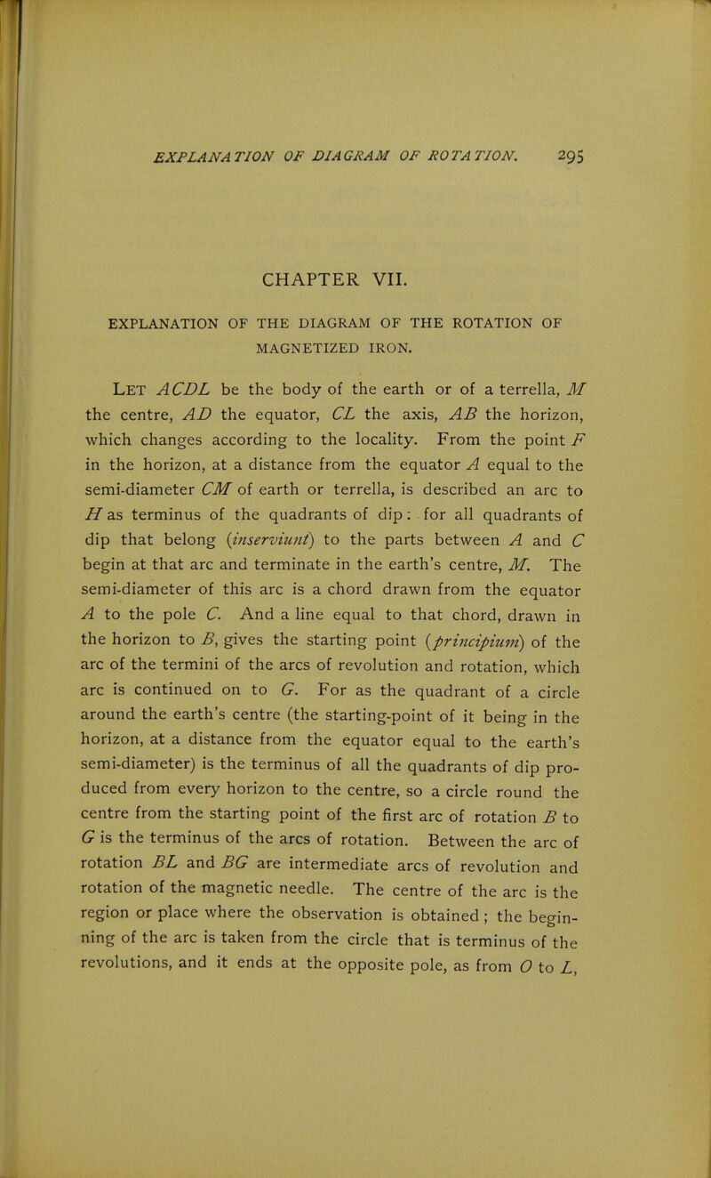 EXPLANATION OF DIAGRAM OF ROTATION. 2g$ CHAPTER VII. EXPLANATION OF THE DIAGRAM OF THE ROTATION OF MAGNETIZED IRON. Let ACDL be the body of the earth or of a terrella, M the centre, AD the equator, CL the axis, AB the horizon, which changes according to the locality. From the point F in the horizon, at a distance from the equator A equal to the semi-diameter CM of earth or terrella, is described an arc to H as terminus of the quadrants of dip: for all quadrants of dip that belong {inserviunt) to the parts between A and C begin at that arc and terminate in the earth's centre, M. The semi-diameter of this arc is a chord drawn from the equator A to the pole C. And a line equal to that chord, drawn in the horizon to B, gives the starting point {principiuni) of the arc of the termini of the arcs of revolution and rotation, which arc is continued on to G. For as the quadrant of a circle around the earth's centre (the starting-point of it being in the horizon, at a distance from the equator equal to the earth's semi-diameter) is the terminus of all the quadrants of dip pro- duced from every horizon to the centre, so a circle round the centre from the starting point of the first arc of rotation B to G is the terminus of the arcs of rotation. Between the arc of rotation BL and BG are intermediate arcs of revolution and rotation of the magnetic needle. The centre of the arc is the region or place where the observation is obtained ; the begin- ning of the arc is taken from the circle that is terminus of the revolutions, and it ends at the opposite pole, as from O to L,