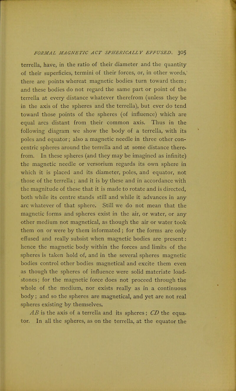 terrella, have, in the ratio of their diameter and the quantity of their superficies, termini of their forces, or, in other words,' there are points whereat magnetic bodies turn toward them ; and these bodies do not regard the same part or point of the terrella at every distance whatever therefrom (unless they be in the axis of the spheres and the terrella), but ever do tend toward those points of the spheres (of influence) which are equal arcs distant from their common axis. Thus in the following diagram we show the body of a terrella, with its poles and equator; also a magnetic needle in three other con- centric spheres around the terrella and at some distance there- from. In these spheres (and they may be imagined as infinite) the magnetic needle or versorium regards its own sphere in which it is placed and its diameter, poles, and equator, not those of the terrella; and it is by these and in accordance with the magnitude of these that it is made to rotate and is directed, both while its centre stands still and while it advances in any arc whatever of that sphere. Still we do not mean that the magnetic forms and spheres exist in the air, or water, or any other medium not magnetical, as though the air or water took them on or were by them informated ; for the forms are only effused and really subsist when magnetic bodies are present: hence the magnetic body within the forces and limits of the spheres is taken hold of, and in the several spheres magnetic bodies control other bodies magnetical and excite them even as though the spheres of influence were solid materiate load- stones; for the magnetic force does not proceed through the whole of the medium, nor exists really as in a continuous body; and so the spheres are magnetical, and yet are not real spheres existing by themselves. AB is the axis of a terrella and its spheres; CD the equa- tor. In all the spheres, as on the terrella, at the equator the