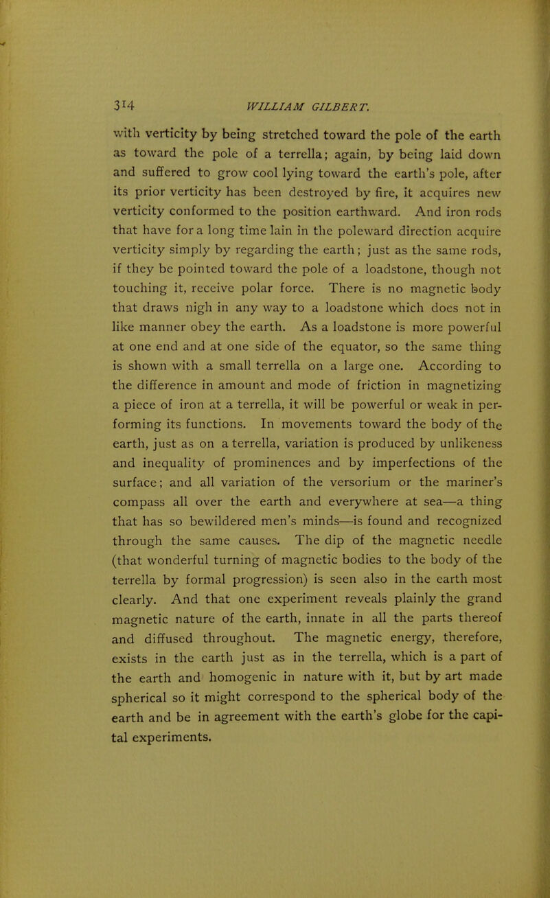 with verticity by being stretched toward the pole of the earth as toward the pole of a terrella; again, by being laid down and suffered to grow cool lying toward the earth's pole, after its prior verticity has been destroyed by fire, it acquires new verticity conformed to the position earthward. And iron rods that have for a long time lain in the poleward direction acquire verticity simply by regarding the earth; just as the same rods, if they be pointed toward the pole of a loadstone, though not touching it, receive polar force. There is no magnetic body that draws nigh in any way to a loadstone which does not in like manner obey the earth. As a loadstone is more powerful at one end and at one side of the equator, so the same thing is shown with a small terrella on a large one. According to the difference in amount and mode of friction in magnetizing a piece of iron at a terrella, it will be powerful or weak in per- forming its functions. In movements toward the body of the earth, just as on a terrella, variation is produced by unlikeness and inequality of prominences and by imperfections of the surface; and all variation of the versorium or the mariner's compass all over the earth and everywhere at sea—a thing that has so bewildered men's minds—is found and recognized through the same causes. The dip of the magnetic needle (that wonderful turning of magnetic bodies to the body of the terrella by formal progression) is seen also in the earth most clearly. And that one experiment reveals plainly the grand magnetic nature of the earth, innate in all the parts thereof and diffused throughout. The magnetic energy, therefore, exists in the earth just as in the terrella, which is a part of the earth and homogenic in nature with it, but by art made spherical so it might correspond to the spherical body of the earth and be in agreement with the earth's globe for the capi- tal experiments.