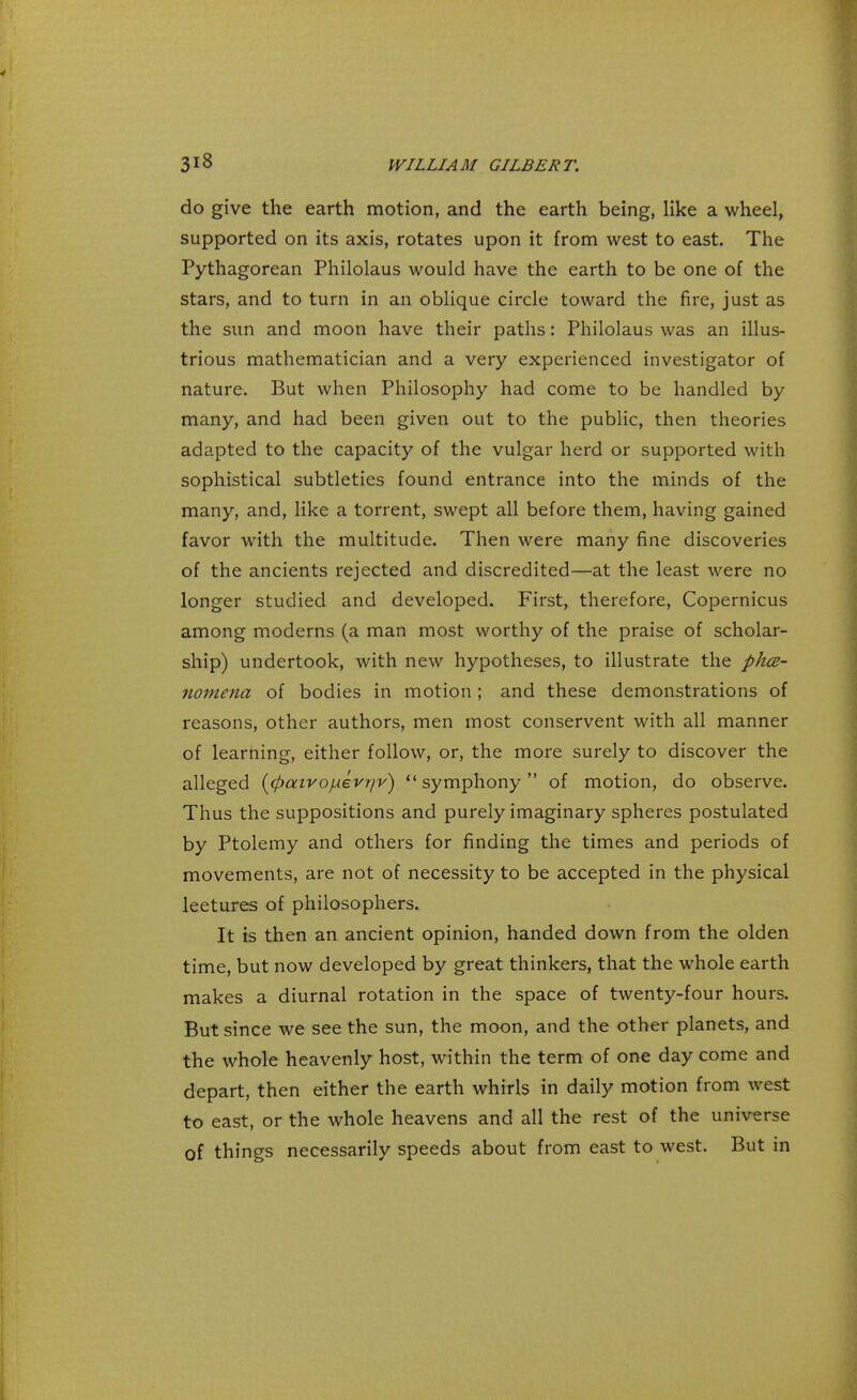 do give the earth motion, and the earth being, like a wheel, supported on its axis, rotates upon it from west to east. The Pythagorean Philolaus would have the earth to be one of the stars, and to turn in an oblique circle toward the fire, just as the sun and moon have their paths: Philolaus was an illus- trious mathematician and a very experienced investigator of nature. But when Philosophy had come to be handled by many, and had been given out to the public, then theories adapted to the capacity of the vulgar herd or supported with sophistical subtleties found entrance into the minds of the many, and, like a torrent, swept all before them, having gained favor with the multitude. Then were many fine discoveries of the ancients rejected and discredited—at the least were no longer studied and developed. First, therefore, Copernicus among moderns (a man most worthy of the praise of scholar- ship) undertook, with new hypotheses, to illustrate the phe- nomena of bodies in motion; and these demonstrations of reasons, other authors, men most conservent with all manner of learning, either follow, or, the more surely to discover the alleged (cftaivojuevr/v)  symphony of motion, do observe. Thus the suppositions and purely imaginary spheres postulated by Ptolemy and others for finding the times and periods of movements, are not of necessity to be accepted in the physical leetures of philosophers. It is then an ancient opinion, handed down from the olden time, but now developed by great thinkers, that the whole earth makes a diurnal rotation in the space of twenty-four hours. But since we see the sun, the moon, and the other planets, and the whole heavenly host, within the term of one day come and depart, then either the earth whirls in daily motion from west to east, or the whole heavens and all the rest of the universe of things necessarily speeds about from east to west. But in