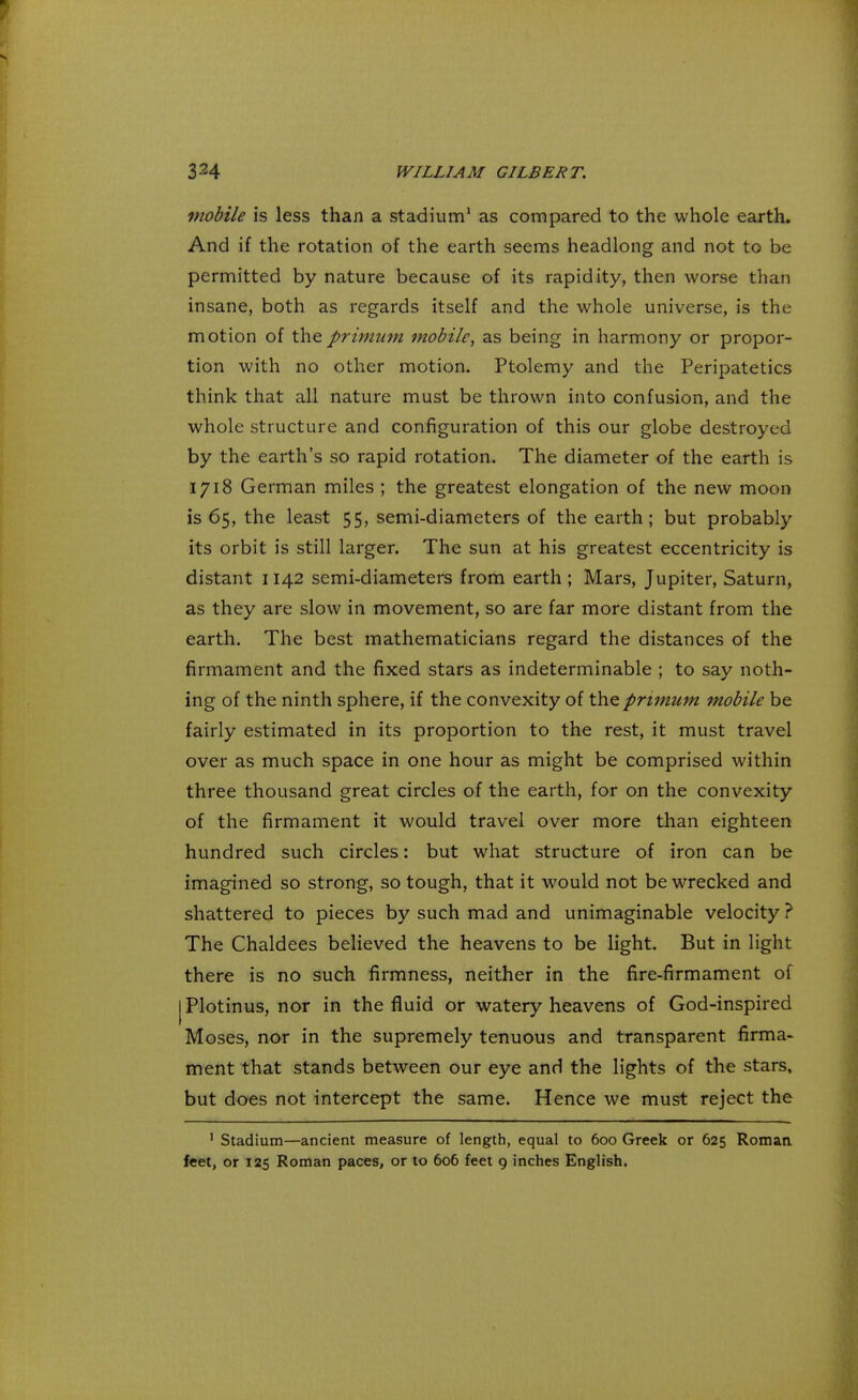 mobile is less than a stadium1 as compared to the whole earth. And if the rotation of the earth seems headlong and not to be permitted by nature because of its rapidity, then worse than insane, both as regards itself and the whole universe, is the motion of theprimum mobile, as being in harmony or propor- tion with no other motion. Ptolemy and the Peripatetics think that all nature must be thrown into confusion, and the whole structure and configuration of this our globe destroyed by the earth's so rapid rotation. The diameter of the earth is 1718 German miles ; the greatest elongation of the new moon is 65, the least 55, semi-diameters of the earth; but probably its orbit is still larger. The sun at his greatest eccentricity is distant 1142 semi-diameters from earth ; Mars, Jupiter, Saturn, as they are slow in movement, so are far more distant from the earth. The best mathematicians regard the distances of the firmament and the fixed stars as indeterminable ; to say noth- ing of the ninth sphere, if the convexity of the primum mobile be fairly estimated in its proportion to the rest, it must travel over as much space in one hour as might be comprised within three thousand great circles of the earth, for on the convexity of the firmament it would travel over more than eighteen hundred such circles: but what structure of iron can be imagined so strong, so tough, that it would not be wrecked and shattered to pieces by such mad and unimaginable velocity ? The Chaldees believed the heavens to be light. But in light there is no such firmness, neither in the fire-firmament of Plotinus, nor in the fluid or watery heavens of God-inspired Moses, nor in the supremely tenuous and transparent firma- ment that stands between our eye and the lights of the stars, but does not intercept the same. Hence we must reject the 1 Stadium—ancient measure of length, equal to 600 Greek or 625 Roman feet, or 125 Roman paces, or to 606 feet 9 inches English.