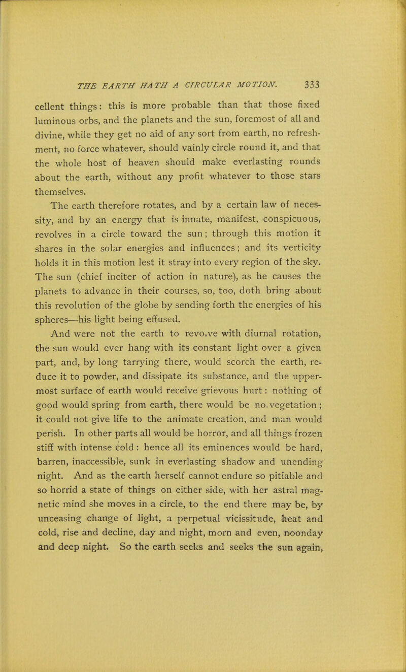 cellent things: this is more probable than that those fixed luminous orbs, and the planets and the sun, foremost of all and divine, while they get no aid of any sort from earth, no refresh- ment, no force whatever, should vainly circle round it, and that the whole host of heaven should make everlasting rounds about the earth, without any profit whatever to those stars themselves. The earth therefore rotates, and by a certain law of neces- sity, and by an energy that is innate, manifest, conspicuous, revolves in a circle toward the sun; through this motion it shares in the solar energies and influences; and its verticity holds it in this motion lest it stray into every region of the sky. The sun (chief inciter of action in nature), as he causes the planets to advance in their courses, so, too, doth bring about this revolution of the globe by sending forth the energies of his spheres—his light being effused. And were not the earth to revolve with diurnal rotation, the sun would ever hang with its constant light over a given part, and, by long tarrying there, would scorch the earth, re- duce it to powder, and dissipate its substance, and the upper- most surface of earth would receive grievous hurt: nothing of good would spring from earth, there would be no vegetation; it could not give life to the animate creation, and man would perish. In other parts all would be horror, and all things frozen stiff with intense cold : hence all its eminences would be hard, barren, inaccessible, sunk in everlasting shadow and unending night. And as the earth herself cannot endure so pitiable and so horrid a state of things on either side, with her astral mag- netic mind she moves in a circle, to the end there may be, by unceasing change of light, a perpetual vicissitude, heat and cold, rise and decline, day and night, morn and even, noonday and deep night. So the earth seeks and seeks the sun again,