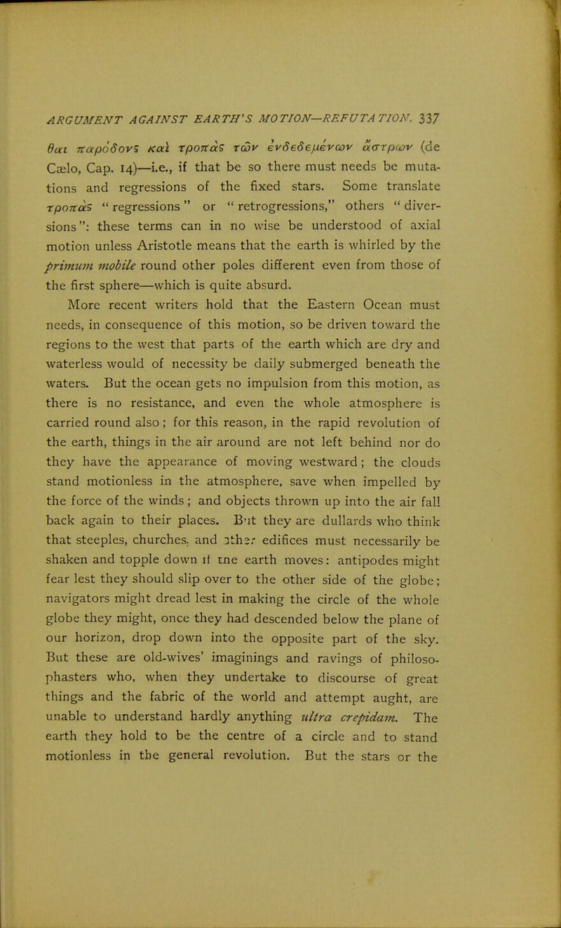 8ai Ttapodovs xal tpoitaS tgjv evSede/xevoov ourtpwv (de Caelo, Cap. 14)—i.e., if that be so there must needs be muta- tions and regressions of the fixed stars. Some translate tpoitas  regressions  or  retrogressions, others  diver- sions: these terms can in no wise be understood of axial motion unless Aristotle means that the earth is whirled by the primum mobile round other poles different even from those of the first sphere—which is quite absurd. More recent writers hold that the Eastern Ocean must needs, in consequence of this motion, so be driven toward the regions to the west that parts of the earth which are dry and waterless would of necessity be daily submerged beneath the waters. But the ocean gets no impulsion from this motion, as there is no resistance, and even the whole atmosphere is carried round also; for this reason, in the rapid revolution of the earth, things in the air around are not left behind nor do they have the appearance of moving westward; the clouds stand motionless in the atmosphere, save when impelled by the force of the winds ; and objects thrown up into the air fall back again to their places. But they are dullards who think that steeples, churches, and 3th2r edifices must necessarily be shaken and topple down if ine earth moves: antipodes might fear lest they should slip over to the other side of the globe; navigators might dread lest in making the circle of the whole globe they might, once they had descended below the plane of our horizon, drop down into the opposite part of the sky. But these are old-wives' imaginings and ravings of philoso- phasters who, when they undertake to discourse of great things and the fabric of the world and attempt aught, are unable to understand hardly anything ultra crepidam. The earth they hold to be the centre of a circle and to stand motionless in the general revolution. But the stars or the