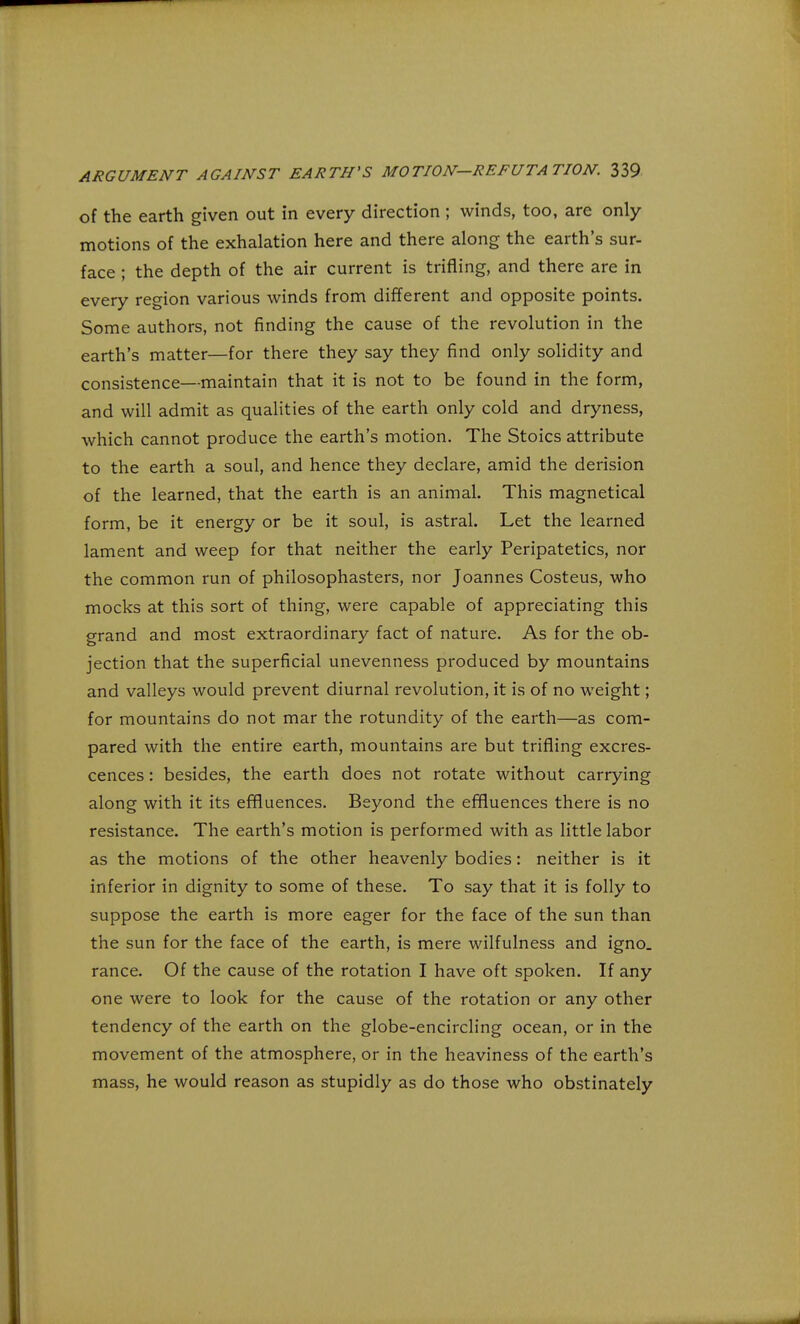 of the earth given out in every direction ; winds, too, are only- motions of the exhalation here and there along the earth's sur- face ; the depth of the air current is trifling, and there are in every region various winds from different and opposite points. Some authors, not finding the cause of the revolution in the earth's matter—for there they say they find only solidity and consistence—maintain that it is not to be found in the form, and will admit as qualities of the earth only cold and dryness, which cannot produce the earth's motion. The Stoics attribute to the earth a soul, and hence they declare, amid the derision of the learned, that the earth is an animal. This magnetical form, be it energy or be it soul, is astral. Let the learned lament and weep for that neither the early Peripatetics, nor the common run of philosophasters, nor Joannes Costeus, who mocks at this sort of thing, were capable of appreciating this grand and most extraordinary fact of nature. As for the ob- jection that the superficial unevenness produced by mountains and valleys would prevent diurnal revolution, it is of no weight; for mountains do not mar the rotundity of the earth—as com- pared with the entire earth, mountains are but trifling excres- cences : besides, the earth does not rotate without carrying along with it its effluences. Beyond the effluences there is no resistance. The earth's motion is performed with as little labor as the motions of the other heavenly bodies: neither is it inferior in dignity to some of these. To say that it is folly to suppose the earth is more eager for the face of the sun than the sun for the face of the earth, is mere wilfulness and igno. ranee. Of the cause of the rotation I have oft spoken. If any one were to look for the cause of the rotation or any other tendency of the earth on the globe-encircling ocean, or in the movement of the atmosphere, or in the heaviness of the earth's mass, he would reason as stupidly as do those who obstinately