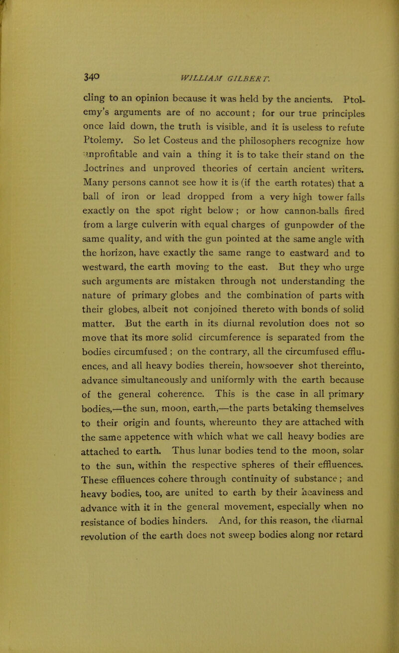 cling to an opinion because it was held by the ancients. Ptol- emy's arguments are of no account; for our true principles once laid down, the truth is visible, and it is useless to refute Ptolemy. So let Costeus and the philosophers recognize how unprofitable and vain a thing it is to take their stand on the Joctrines and unproved theories of certain ancient writers. Many persons cannot see how it is (if the earth rotates) that a ball of iron or lead dropped from a very high tower falls exactly on the spot right below ; or how cannon-balls fired from a large culverin with equal charges of gunpowder of the same quality, and with the gun pointed at the same angle with the horizon, have exactly the same range to eastward and to westward, the earth moving to the east. But they who urge such arguments are mistaken through not understanding the nature of primary globes and the combination of parts with their globes, albeit not conjoined thereto with bonds of solid matter. But the earth in its diurnal revolution does not so move that its more solid circumference is separated from the bodies circumfused ; on the contrary, all the circumfused efflu- ences, and all heavy bodies therein, howsoever shot thereinto, advance simultaneously and uniformly with the earth because of the general coherence. This is the case in all primary bodies,—the sun, moon, earth,—the parts betaking themselves to their origin and founts, whereunto they are attached with the same appetence with which what we call heavy bodies are attached to earth. Thus lunar bodies tend to the moon, solar to the sun, within the respective spheres of their effluences. These effluences cohere through continuity of substance ; and heavy bodies, too, are united to earth by their heaviness and advance with it in the general movement, especially when no resistance of bodies hinders. And, for this reason, the diurnal revolution of the earth does not sweep bodies along nor retard