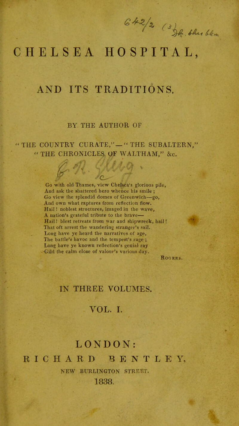 CHELSEA HOSPITAL, AND ITS TRADITIONS. BY. THE AUTHOR OF THE COUNTRY CURATE,— THE SUBALTERN,  THE CHRONICLES OF WALTHAM, &c. Go -with old Thames, view Chelsca'9 glorious pile. And ask tbe slialtered hero whence his smile; Go view (he splendid domes of Greenwich—go. And own what raptures from reflection flow. Hail! noblest structures, imaged in the wave, A nation's grateful tribute to the brave— Hail! blest retreats from war and shipwreck, hail! That oft arrest the wandering stranger's sail. Long have ye heard the narratives of age. The battle's havoc and the tempest's rage ; Long have ye known reflection's genial ray Gild the calm close of valour's various day. ROGKRS. IN THREE VOLUMES. VOL. I. LONDON: RICHARD BENTLEY, NEW BURLINGTON STREET. 1838.