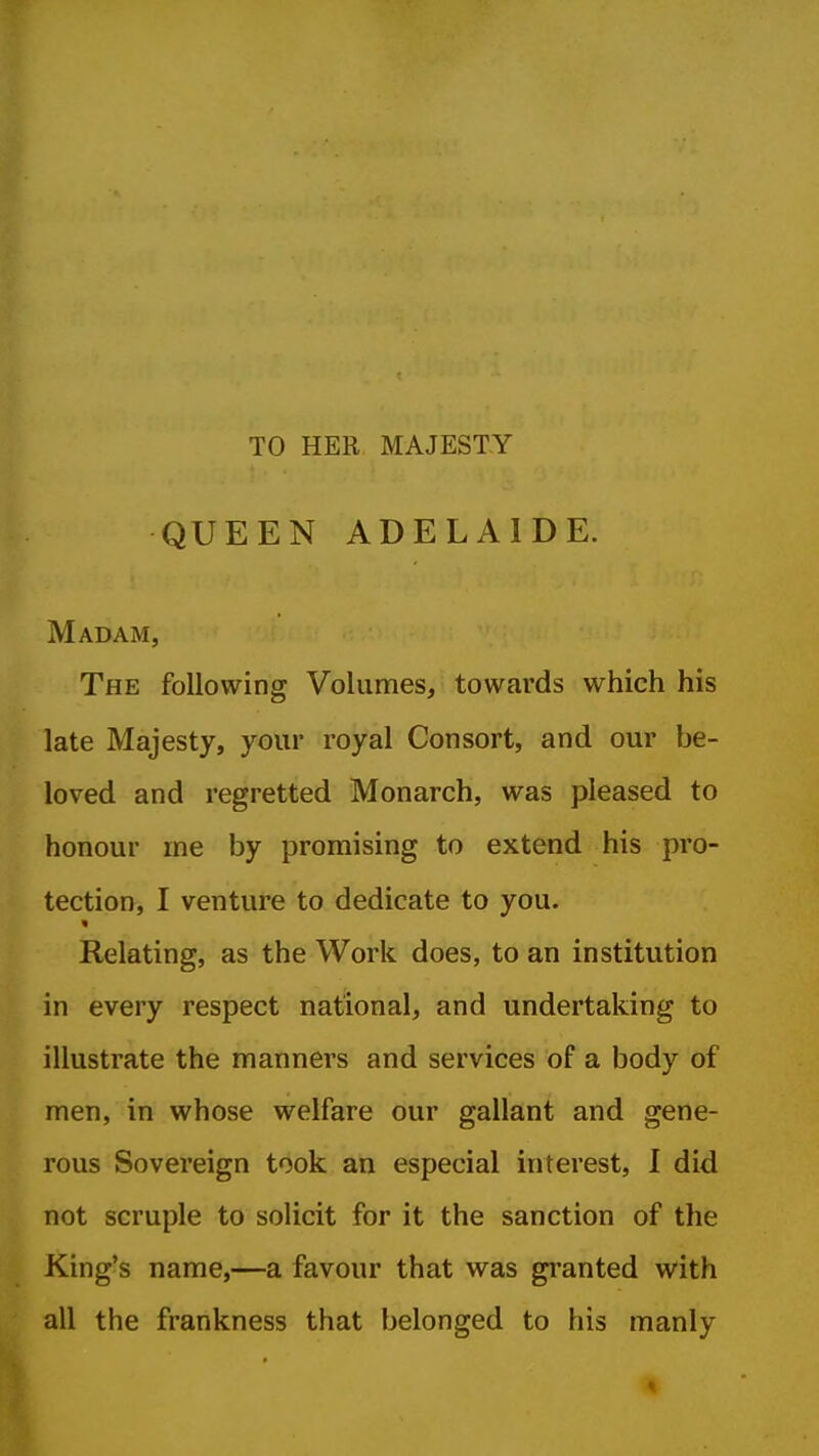 TO HER MAJESTY QUEEN ADELAIDE. Madam, The following Volumes, towards which his late Majesty, your royal Consort, and our be- loved and regretted Monarch, was pleased to honour ine by promising to extend his pro- tection, I venture to dedicate to you. Relating, as the Work does, to an institution in every respect national, and undertaking to illustrate the manners and services of a body of men, in whose welfare our gallant and gene- rous Sovereign took an especial interest, I did not scruple to solicit for it the sanction of the King's name,—a favour that was granted with all the frankness that belonged to his manly