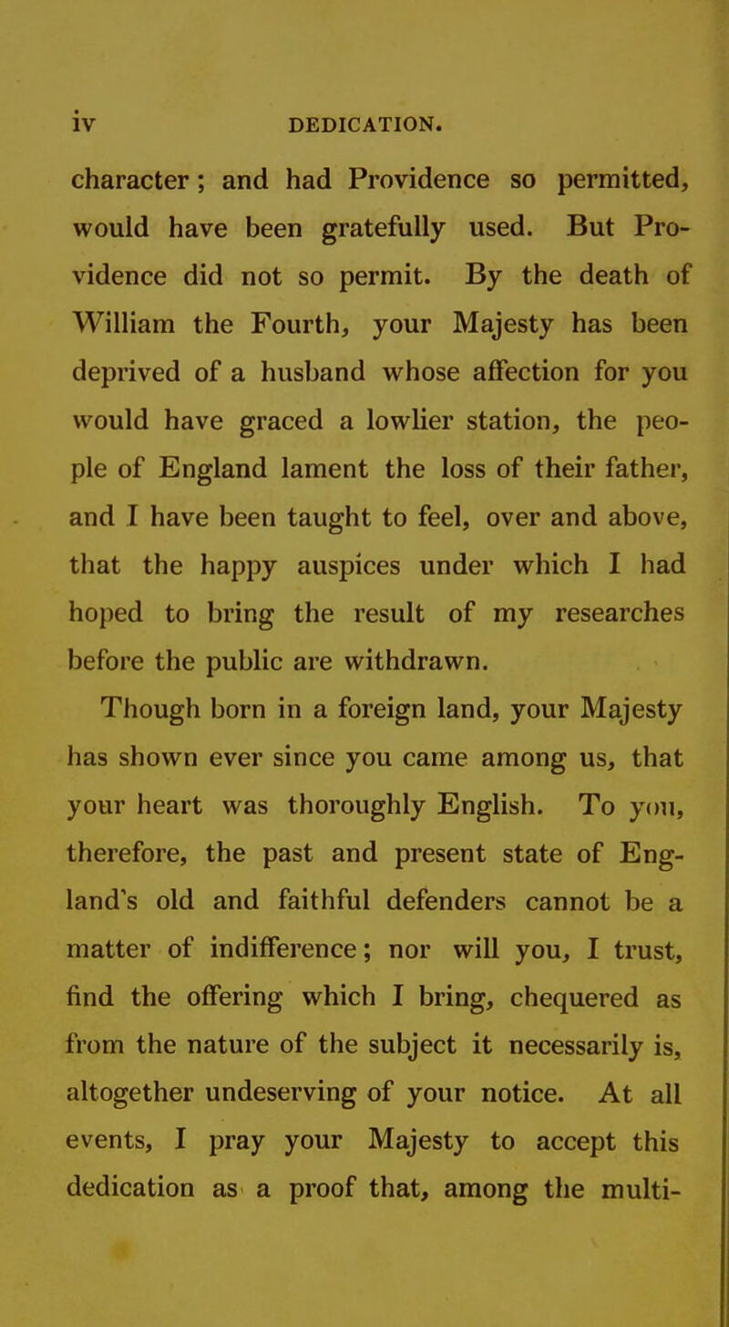 character; and had Providence so permitted, would have been gratefully used. But Pro- vidence did not so permit. By the death of William the Fourth, your Majesty has been deprived of a husband whose affection for you would have graced a lowlier station, the peo- ple of England lament the loss of their father, and I have been taught to feel, over and above, that the happy auspices under which I had hoped to bring the result of my researches before the public are withdrawn. Though born in a foreign land, your Majesty has shown ever since you came among us, that your heart was thoroughly English. To you, therefore, the past and present state of Eng- land's old and faithful defenders cannot be a matter of indifference; nor will you, I trust, find the offering which I bring, chequered as from the nature of the subject it necessarily is, altogether undeserving of your notice. At all events, I pray your Majesty to accept this dedication as a proof that, among the multi-