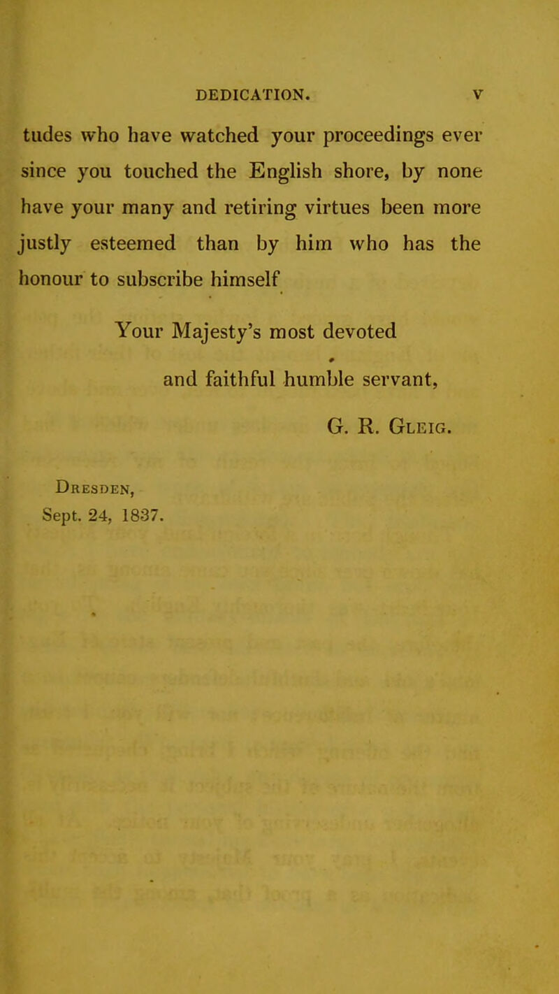tildes who have watched your proceedings ever since you touched the English shore, by none have your many and retiring virtues been more justly esteemed than by him who has the honour to subscribe himself Your Majesty's most devoted # and faithful humble servant, G. R. Gleig. Dresden, Sept. 24, 1837.