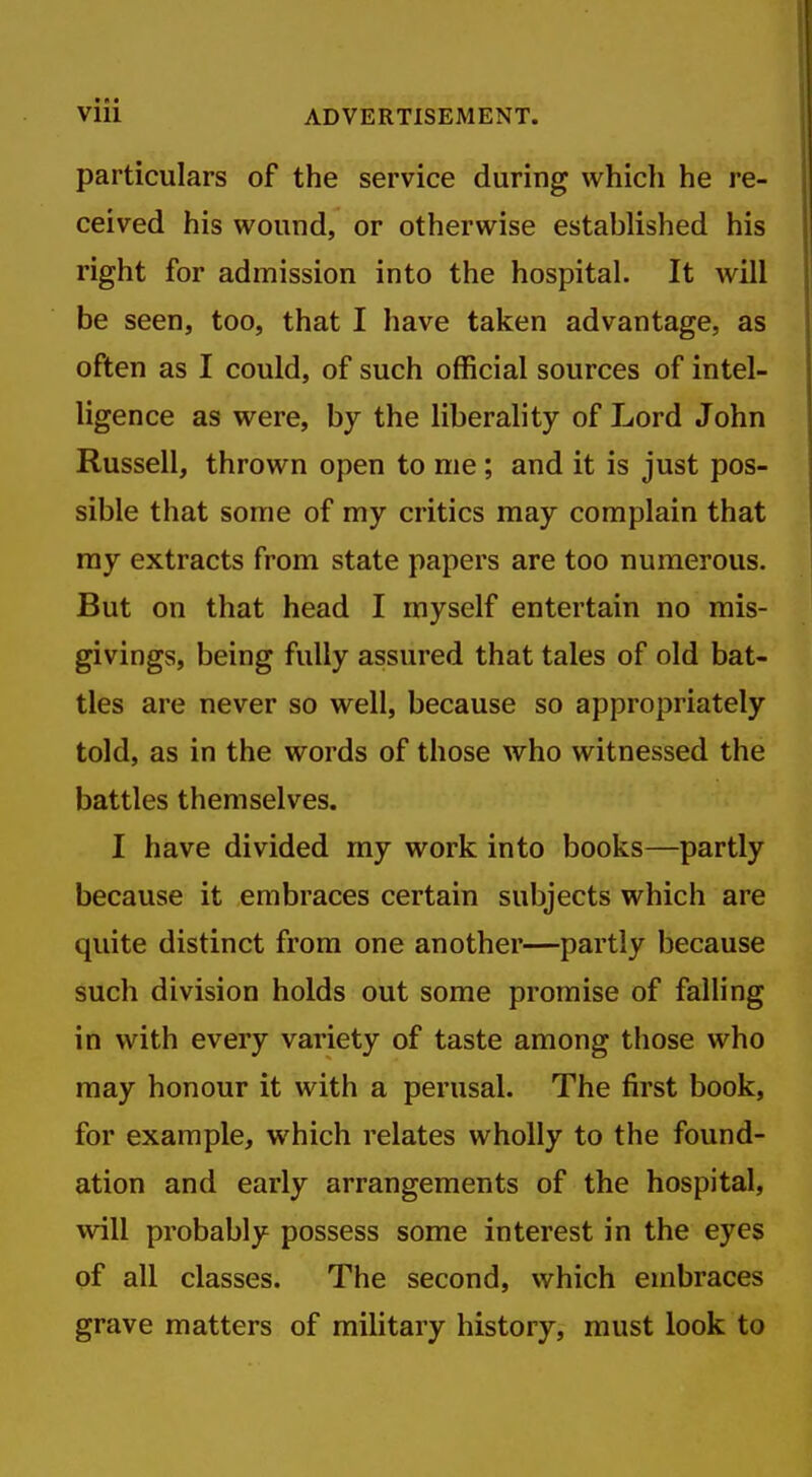 particulars of the service during which he re- ceived his wound, or otherwise established his right for admission into the hospital. It will be seen, too, that I have taken advantage, as often as I could, of such official sources of intel- ligence as were, by the liberality of Lord John Russell, thrown open to me; and it is just pos- sible that some of my critics may complain that ray extracts from state papers are too numerous. But on that head I myself entertain no mis- givings, being fully assured that tales of old bat- tles are never so well, because so appropriately told, as in the words of those who witnessed the battles themselves. I have divided my work into books—partly because it embraces certain subjects which are quite distinct from one another—partly because such division holds out some promise of falling in with every variety of taste among those who may honour it with a perusal. The first book, for example, which relates wholly to the found- ation and early arrangements of the hospital, will probably possess some interest in the eyes of all classes. The second, which embraces grave matters of military history, must look to