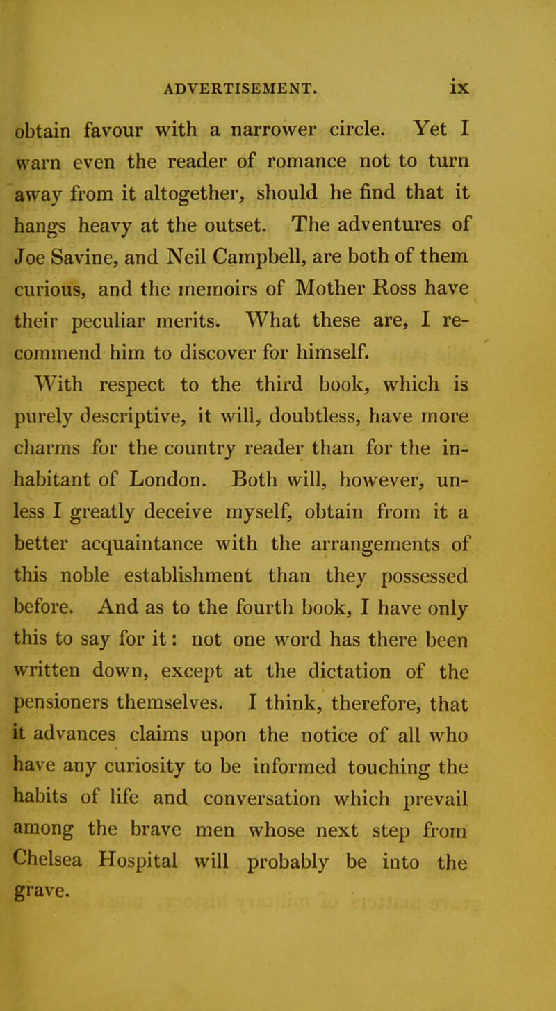 obtain favour with a narrower circle. Yet I warn even the reader of romance not to turn away from it altogether, should he find that it hangs heavy at the outset. The adventures of Joe Savine, and Neil Campbell, are both of them curious, and the memoirs of Mother Ross have their peculiar merits. What these are, I re- commend him to discover for himself. With respect to the third book, which is purely descriptive, it will^ doubtless, have more charms for the country reader than for the in- habitant of London. Both will, however, un- less I greatly deceive myself, obtain from it a better acquaintance with the arrangements of this noble establishment than they possessed before. And as to the fourth book, I have only this to say for it: not one word has there been written down, except at the dictation of the pensioners themselves. I think, therefore, that it advances claims upon the notice of all who have any curiosity to be informed touching the habits of life and conversation which prevail among the brave men whose next step from Chelsea Hospital will probably be into the grave.