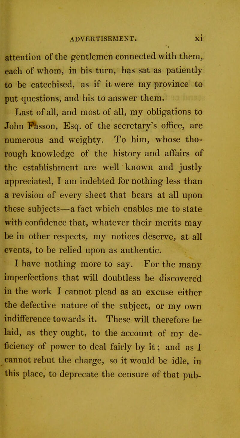 attention of the gentlemen connected with them, each of whom, in his turn, has sat as patiently to be catechised, as if it were my province to put questions, and his to answer them. Last of all, and most of all, my obligations to John lesson, Esq. of the secretary's office, are numerous and weighty. To him, whose tho- rough knowledge of the history and affairs of the establishment are well known and justly appreciated, I am indebted for nothing less than a revision of every sheet that bears at all upon these subjects—a fact which enables me to state with confidence that, whatever their merits may be in other respects, my notices deserve, at all events, to be relied upon as authentic. I have nothing more to say. For the many imperfections that will doubtless be discovered in the work I cannot plead as an excuse either the defective nature of the subject, or my own indifference towards it. These will therefore be laid, as they ought, to the account of my de- ficiency of power to deal fairly by it; and as I cannot rebut the charge, so it would be idle, in this place, to deprecate the censure of that pub-