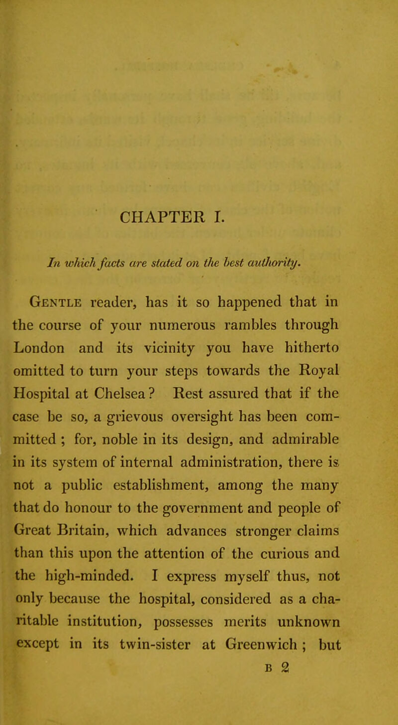 CHAPTER I. In which facts are stated on the best autJiority. Gentle reader, has it so happened that in the course of your numerous rambles through London and its vicinity you have hitherto omitted to turn your steps towards the Royal Hospital at Chelsea ? Rest assured that if the case be so, a grievous oversight has been com- mitted ; for, noble in its design, and admirable in its system of internal administration, there is not a public establishment, among the many that do honour to the government and people of Great Britain, which advances stronger claims than this upon the attention of the curious and the high-minded. I express myself thus, not only because the hospital, considered as a cha- ritable institution, possesses merits unknown except in its twin-sister at Greenwich; but B 2!