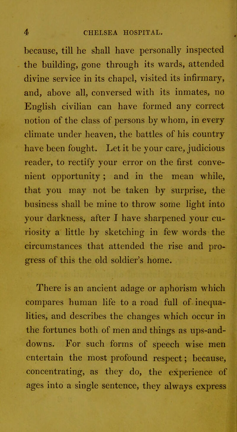 because, till he shall have personally inspected the building, gone through its wards, attended divine service in its chapel, visited its infirmary, and, above all, conversed with its inmates, no English civilian can have formed any correct notion of the class of persons by whom, in every climate under heaven, the battles of his country have been fought. Let it be your care, judicious reader, to rectify your error on the first conve- nient opportunity; and in the mean while, that you may not be taken by surprise, the business shall be mine to throw some light into your darkness, after I have sharpened your cu- riosity a little by sketching in few words the circumstances that attended the rise and pro- gress of this the old soldier's home. There is an ancient adage or aphorism which compares human life to a road full of inequa- lities, and describes the changes which occur in the fortunes both of men and things as ups-and- downs. For such forms of speech wise men entertain the most profound respect; because, concentrating, as they do, the experience of ages into a single sentence, they always express