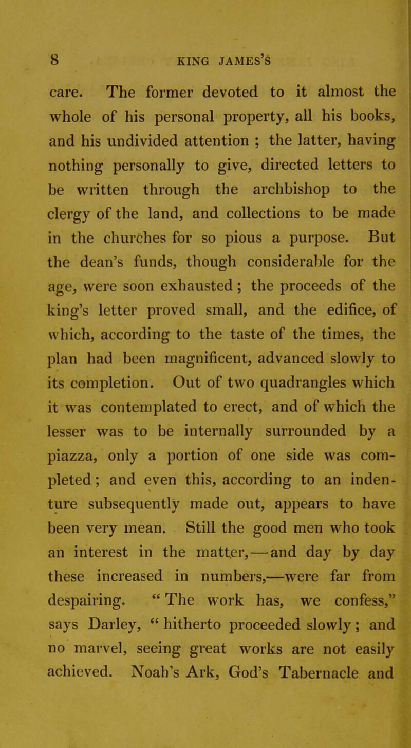 care. The former devoted to it almost the whole of his personal property, all his books, and his undivided attention ; the latter, having nothing personally to give, directed letters to be written through the archbishop to the clergy of the land, and collections to be made in the churches for so pious a purpose. But the dean's funds, though consideral)le for the age, were soon exhausted; the proceeds of the king's letter proved small, and the edifice, of which, according to the taste of the times, the plan had been magnificent, advanced slowly to its completion. Out of two quadrangles which it was contemplated to erect, and of which the lesser was to be internally surrounded by a piazza, only a portion of one side was com- pleted ; and even this, according to an inden- ture subsequently made out, appears to have been very mean. Still the good men who took an interest in the matter, — and day by day these increased in numbers,—were far from despairing.  The work has, we confess, says Darley,  hitherto proceeded slowly; and no marvel, seeing great works are not easily achieved. Noah's Ark, God's Tabernacle and