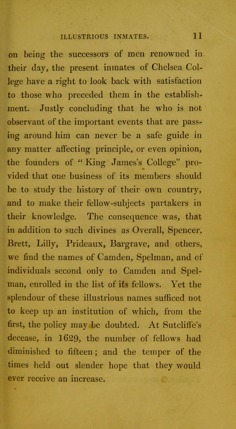 on being the successors of men renowned in. their day, the present inmates of Chelsea Col- lege have a right to look back with satisfaction to those who preceded them in the establish- ment. Justly concluding that he who is not observant of the important events that are pass- ing around him can never be a safe guide in any matter affecting principle, or even opinion, the founders of  King James's College pro- vided that one business of its members should be to study the history of their own country, and to make their fellow-subjects partakers in their knowledge. The consequence was, that in addition to such divines as Overall, Spencer, Brett, Lilly, Prideaux, Bargrave, and others, we find the names of Camden, Spelman, and of individuals second only to Camden and Spel- man, enrolled in the list of its fellows. Yet the splendour of these illustrious names sufficed not to keep up an institution of which, from the first, the policy may be doubted. At Sutcliffe's decease, in 1629, the number of fellows had diminished to fifteen ; and the temper of the times held out slender hope that they would ever receive an increase.