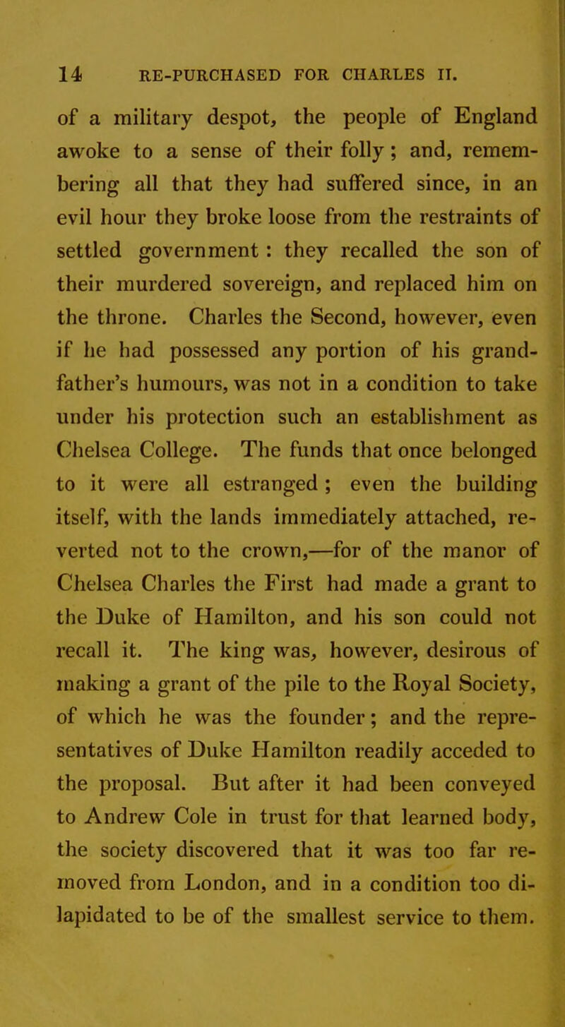 of a military despot, the people of England awoke to a sense of their folly; and, remem- bering all that they had suffered since, in an evil hour they broke loose from the restraints of settled government: they recalled the son of their murdered sovereign, and replaced him on the throne. Charles the Second, however, even if he had possessed any portion of his grand- father's humours, was not in a condition to take under his protection such an establishment as Chelsea College. The funds that once belonged to it were all estranged; even the building itself, with the lands immediately attached, re- verted not to the crown,—for of the manor of Chelsea Charles the First had made a grant to the Duke of Hamilton, and his son could not recall it. The king was, however, desirous of making a grant of the pile to the Royal Society, of which he was the founder; and the repre- sentatives of Duke Hamilton readily acceded to the proposal. But after it had been conveyed to Andrew Cole in trust for that learned body, the society discovered that it was too far re- moved from London, and in a condition too di- lapidated to be of the smallest service to them.