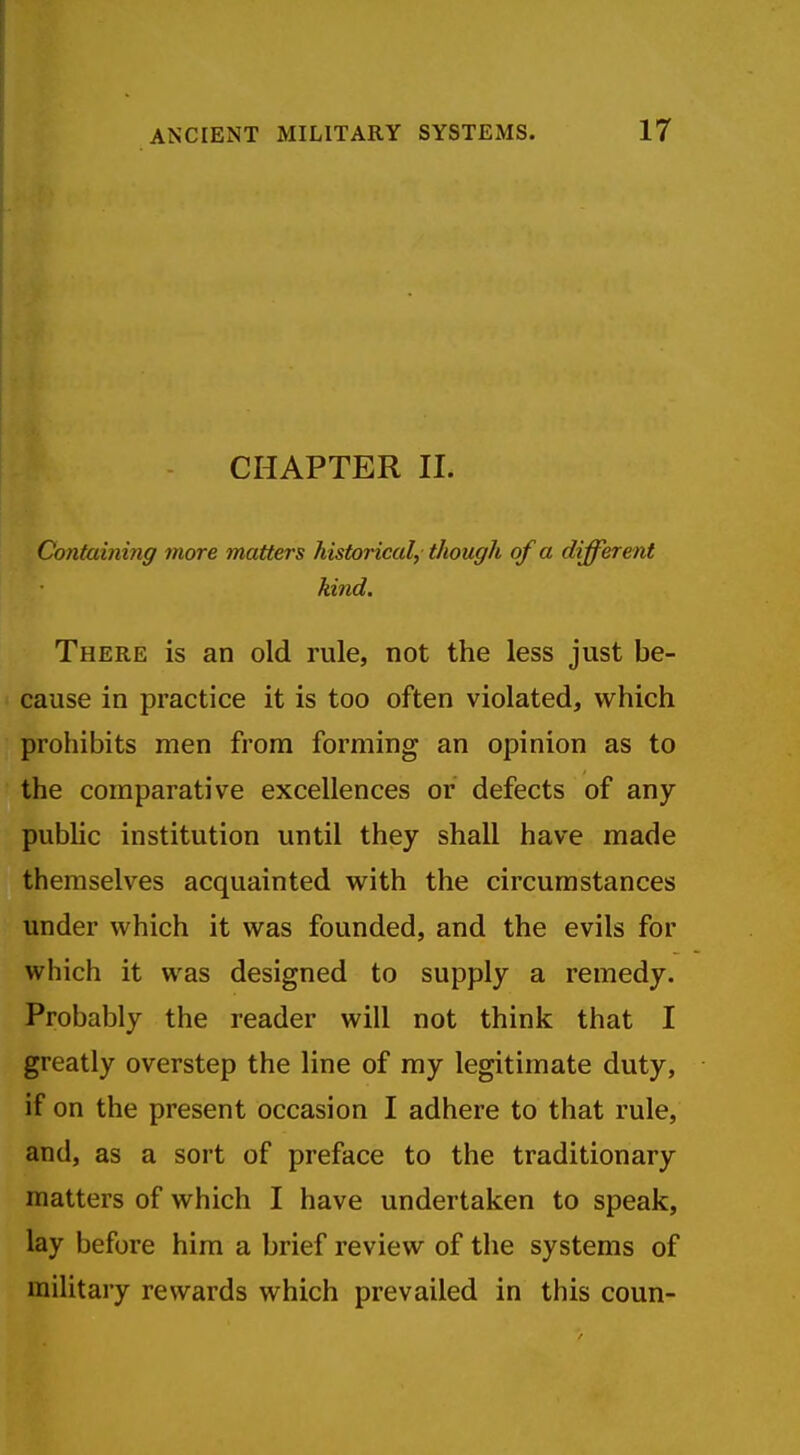 CHAPTER II. Containing more matters historical, though of a different kind. There is an old rule, not the less just be- cause in practice it is too often violated, which prohibits men from forming an opinion as to the comparative excellences or defects of any pubhc institution until they shall have made themselves acquainted with the circumstances under which it was founded, and the evils for which it was designed to supply a remedy. Probably the reader will not think that I greatly overstep the line of ray legitimate duty, if on the present occasion I adhere to that rule, and, as a sort of preface to the traditionary matters of which I have undertaken to speak, lay before him a brief review of the systems of military rewards which prevailed in this coun-