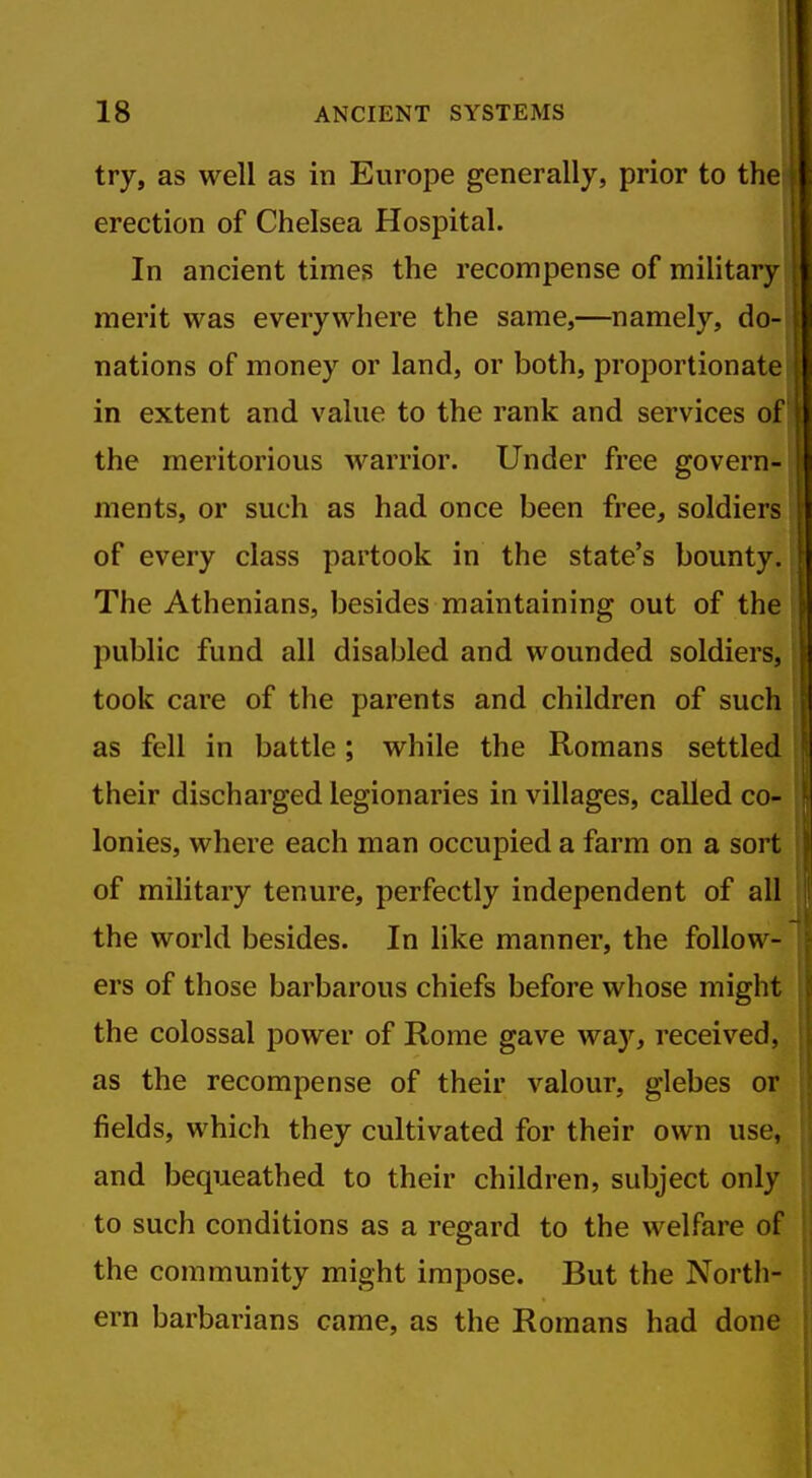try, as well as in Europe generally, prior to tli erection of Chelsea Hospital. In ancient times the recompense of military merit was everywhere the same,—namely, do- nations of money or land, or both, proportionate in extent and value to the rank and services of the meritorious warrior. Under free govern- ments, or such as had once been free, soldiers of every class partook in the state's bounty. The Athenians, besides maintaining out of the public fund all disabled and wounded soldiers, took care of the parents and children of such as fell in battle; while the Romans settled their discharged legionaries in villages, called co- lonies, where each man occupied a farm on a sort of military tenure, perfectly independent of all the world besides. In like manner, the follow- ers of those barbarous chiefs before whose might the colossal power of Rome gave way, received, as the recompense of their valour, glebes or fields, which they cultivated for their own use, and bequeathed to their children, subject only to such conditions as a regard to the welfare of the community might impose. But the North- ern barbarians came, as the Romans had done