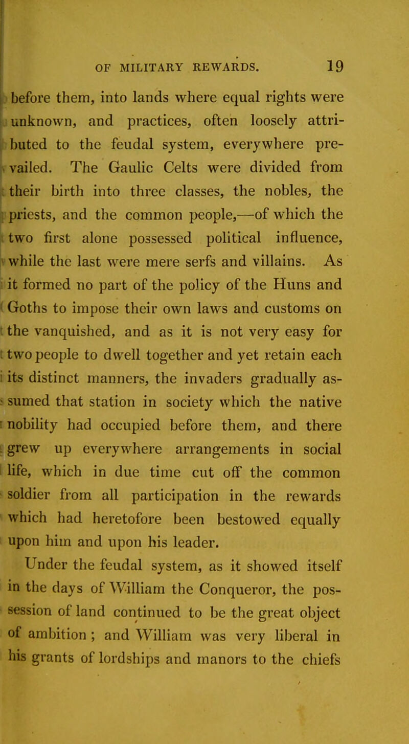before them, into lands where equal rights were unknown, and practices, often loosely attri- buted to the feudal system, everywhere pre- vailed. The Gaulic Celts were divided from ft their birth into three classes, the nobles, the I priests, and the common people,—of which the ; two first alone possessed political influence, ^ while the last were mere serfs and villains. As S it formed no part of the policy of the Huns and ( Goths to impose their own laws and customs on I the vanquished, and as it is not very easy for t two people to dwell together and yet retain each i its distinct manners, the invaders gradually as- j sumed that station in society which the native I nobility had occupied before them, and there ; grew up everywhere arrangements in social : life, which in due time cut off the common soldier from all participation in the rewards which had heretofore been bestowed equally upon him and upon his leader. Under the feudal system, as it showed itself in the days of William the Conqueror, the pos- session of land continued to be the great object of ambition ; and William was very liberal in his grants of lordships and manors to the chiefs