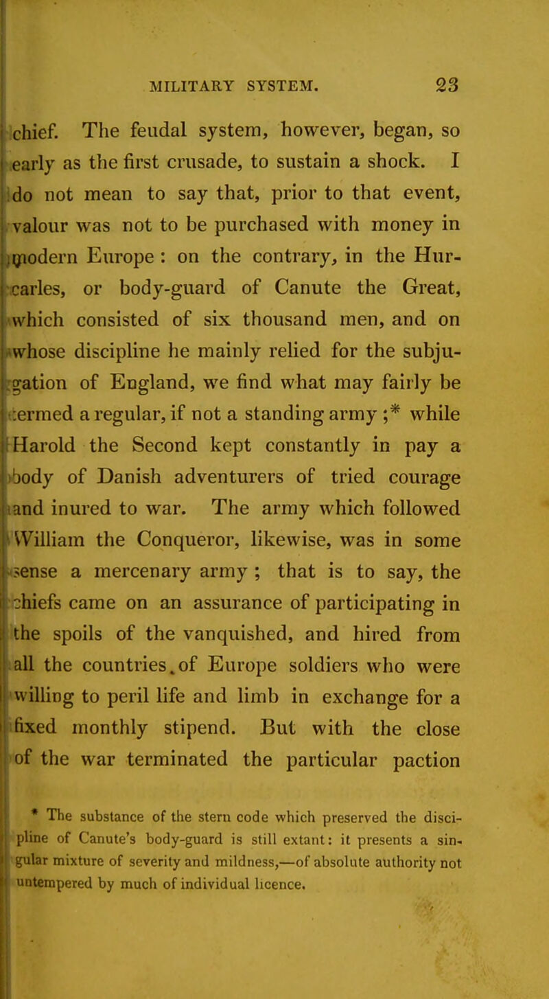 Ichief. The feudal system, however, began, so learly as the first crusade, to sustain a shock. I |.do not mean to say that, prior to that event, fvalour was not to be purchased with money in giodern Europe : on the contrary, in the Hur- Karles, or body-guard of Canute the Great, •which consisted of six thousand men, and on whose discipline he mainly relied for the subju- rgation of England, we find what may fairly be {termed a regular, if not a standing army ;* while 'Harold the Second kept constantly in pay a >body of Danish adventurers of tried courage land inured to war. The army which followed 'William the Conqueror, likewise, was in some 4sense a mercenary army ; that is to say, the ibhiefs came on an assurance of participating in ithe spoils of the vanquished, and hired from lall the countries.of Europe soldiers who were wilUng to peril life and limb in exchange for a ifixed monthly stipend. But with the close iiof the war terminated the particular paction * The substance of the stem code which preserved the disci- spline of Canute's body-guard is still extant: it presents a sin- igular mixture of severity and mildness,—of absolute authority not • nntempered by much of individual licence.